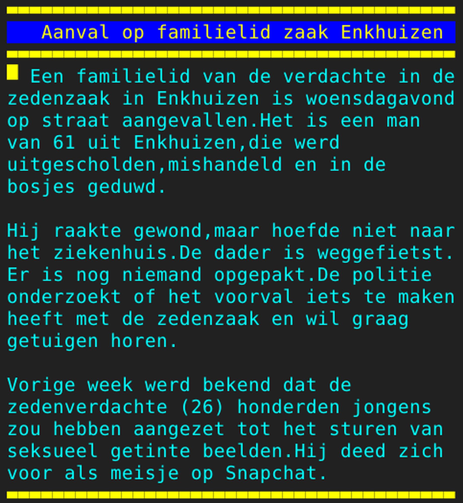 Pagina 114 - Titel: Aanval op familielid zaak Enkhuizen - Inhoud: Een familielid van de verdachte in de
zedenzaak in Enkhuizen is woensdagavond
op straat aangevallen.Het is een man
van 61 uit Enkhuizen,die werd
uitgescholden,mishandeld en in de
bosjes geduwd.

Hij raakte gewond,maar hoefde niet naar
het ziekenhuis.De dader is weggefietst.
Er is nog niemand opgepakt.De politie
onderzoekt of het voorval iets te maken
heeft met de zedenzaak en wil graag
getuigen horen.

Vorige week werd bekend dat de
zedenverdachte (26) honderden jongens
zou hebben aangezet tot het sturen van
seksueel getinte beelden.Hij deed zich
voor als meisje op Snapchat.