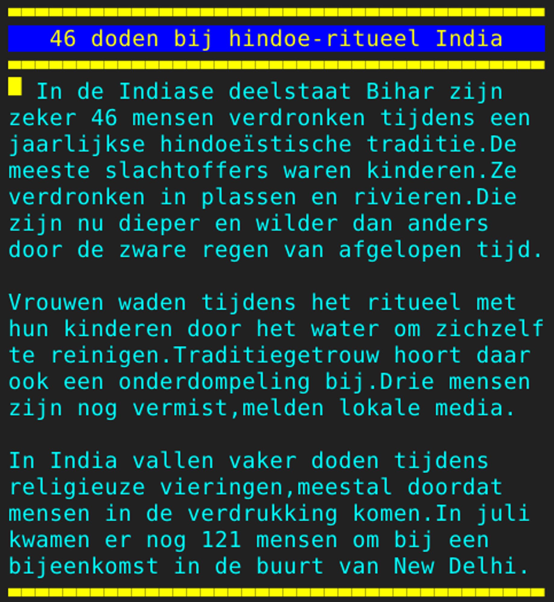 Pagina 126 - Titel: 46 doden bij hindoe-ritueel India - Inhoud: In de Indiase deelstaat Bihar zijn
zeker 46 mensen verdronken tijdens een
jaarlijkse hindoeïstische traditie.De
meeste slachtoffers waren kinderen.Ze
verdronken in plassen en rivieren.Die
zijn nu dieper en wilder dan anders
door de zware regen van afgelopen tijd.

Vrouwen waden tijdens het ritueel met
hun kinderen door het water om zichzelf
te reinigen.Traditiegetrouw hoort daar
ook een onderdompeling bij.Drie mensen
zijn nog vermist,melden lokale media.

In India vallen vaker doden tijdens
religieuze vieringen,meestal doordat
mensen in de verdrukking komen.In juli
kwamen er nog 121 mensen om bij een
bijeenkomst in de buurt van New Delhi.