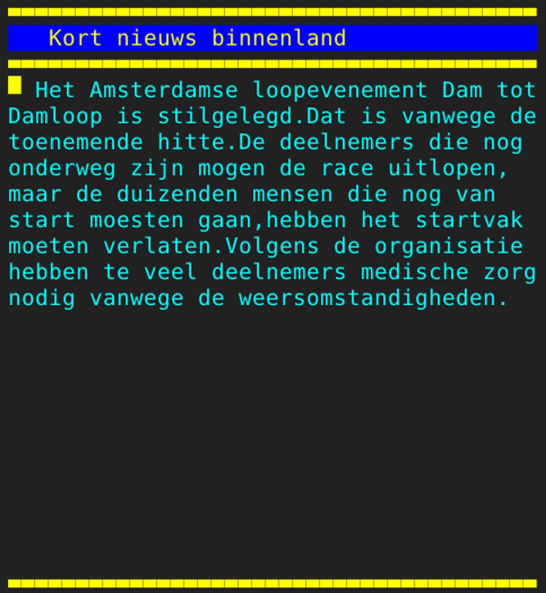 Pagina 121 - Titel: Kort nieuws binnenland - Inhoud: Het Amsterdamse loopevenement Dam tot
Damloop is stilgelegd.Dat is vanwege de
toenemende hitte.De deelnemers die nog
onderweg zijn mogen de race uitlopen,
maar de duizenden mensen die nog van
start moesten gaan,hebben het startvak
moeten verlaten.Volgens de organisatie
hebben te veel deelnemers medische zorg
nodig vanwege de weersomstandigheden.









