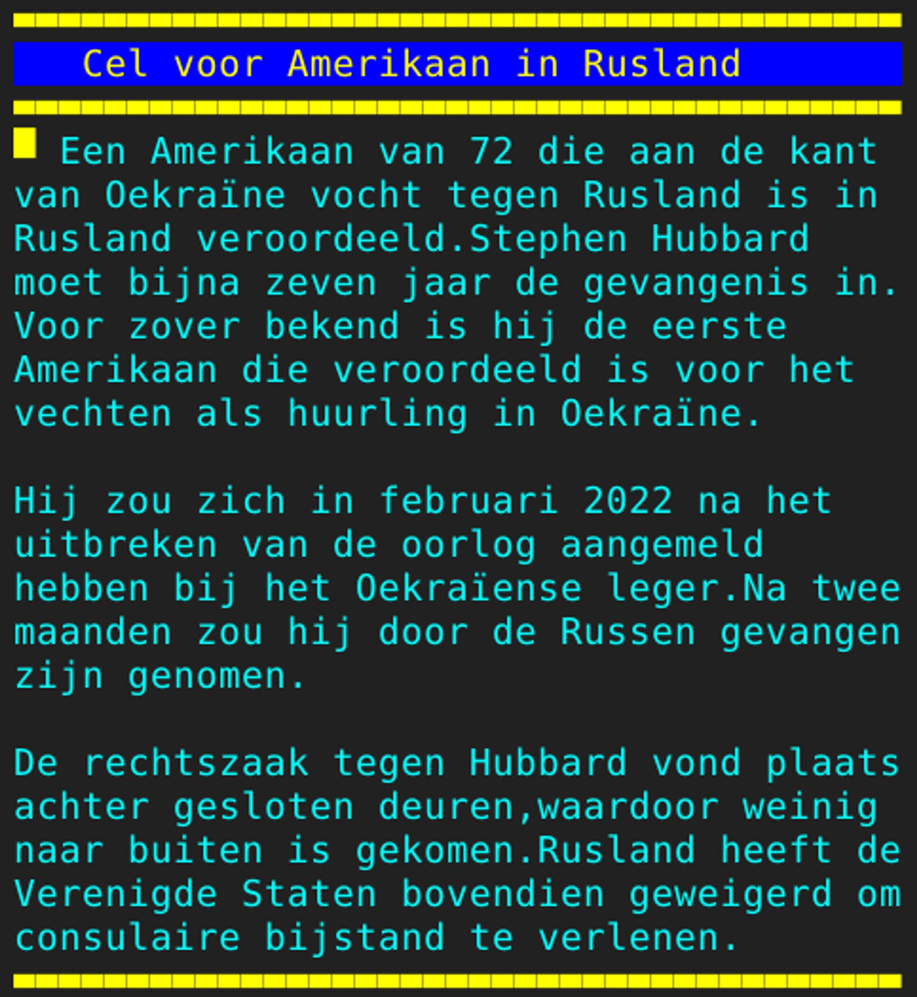 Pagina 125 - Titel: Cel voor Amerikaan in Rusland - Inhoud: Een Amerikaan van 72 die aan de kant
van Oekraïne vocht tegen Rusland is in
Rusland veroordeeld.Stephen Hubbard
moet bijna zeven jaar de gevangenis in.
Voor zover bekend is hij de eerste
Amerikaan die veroordeeld is voor het
vechten als huurling in Oekraïne.

Hij zou zich in februari 2022 na het
uitbreken van de oorlog aangemeld
hebben bij het Oekraïense leger.Na twee
maanden zou hij door de Russen gevangen
zijn genomen.

De rechtszaak tegen Hubbard vond plaats
achter gesloten deuren,waardoor weinig
naar buiten is gekomen.Rusland heeft de
Verenigde Staten bovendien geweigerd om
consulaire bijstand te verlenen.