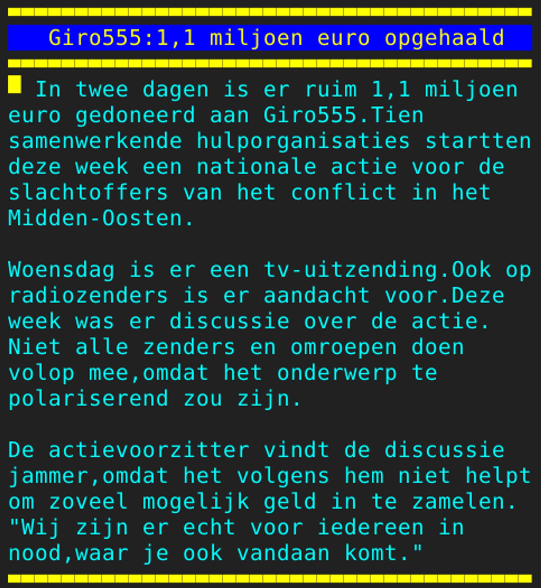 Pagina 104 - Titel: Giro555:1,1 miljoen euro opgehaald - Inhoud: In twee dagen is er ruim 1,1 miljoen
euro gedoneerd aan Giro555.Tien
samenwerkende hulporganisaties startten
deze week een nationale actie voor de
slachtoffers van het conflict in het
Midden-Oosten.

Woensdag is er een tv-uitzending.Ook op
radiozenders is er aandacht voor.Deze
week was er discussie over de actie.
Niet alle zenders en omroepen doen
volop mee,omdat het onderwerp te
polariserend zou zijn.

De actievoorzitter vindt de discussie
jammer,omdat het volgens hem niet helpt
om zoveel mogelijk geld in te zamelen.
"Wij zijn er echt voor iedereen in
nood,waar je ook vandaan komt."