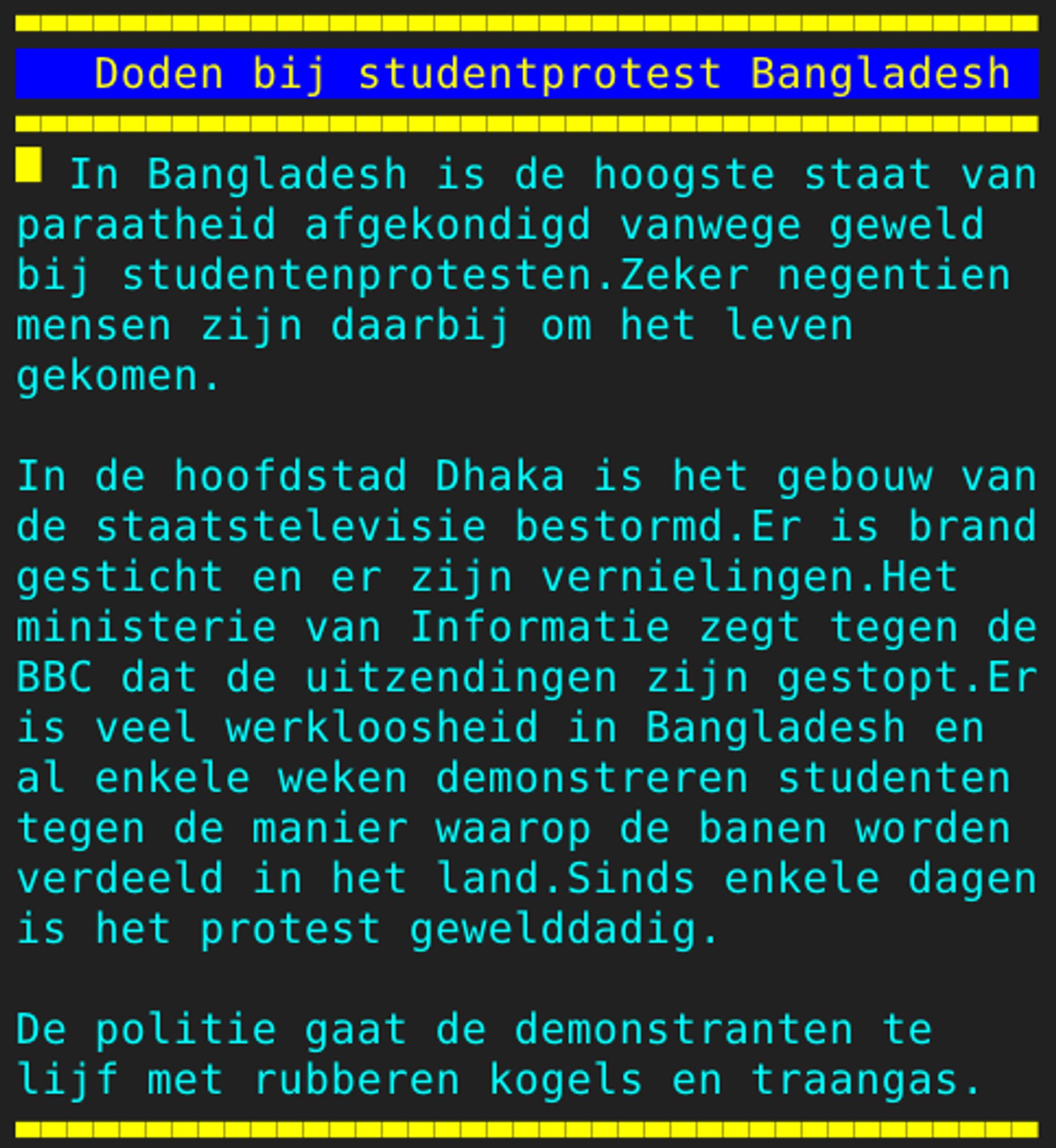 Pagina 133 - Titel: Doden bij studentprotest Bangladesh - Inhoud: In Bangladesh is de hoogste staat van
paraatheid afgekondigd vanwege geweld
bij studentenprotesten.Zeker negentien
mensen zijn daarbij om het leven
gekomen.

In de hoofdstad Dhaka is het gebouw van
de staatstelevisie bestormd.Er is brand
gesticht en er zijn vernielingen.Het
ministerie van Informatie zegt tegen de
BBC dat de uitzendingen zijn gestopt.Er
is veel werkloosheid in Bangladesh en
al enkele weken demonstreren studenten
tegen de manier waarop de banen worden
verdeeld in het land.Sinds enkele dagen
is het protest gewelddadig.

De politie gaat de demonstranten te
lijf met rubberen kogels en traangas.