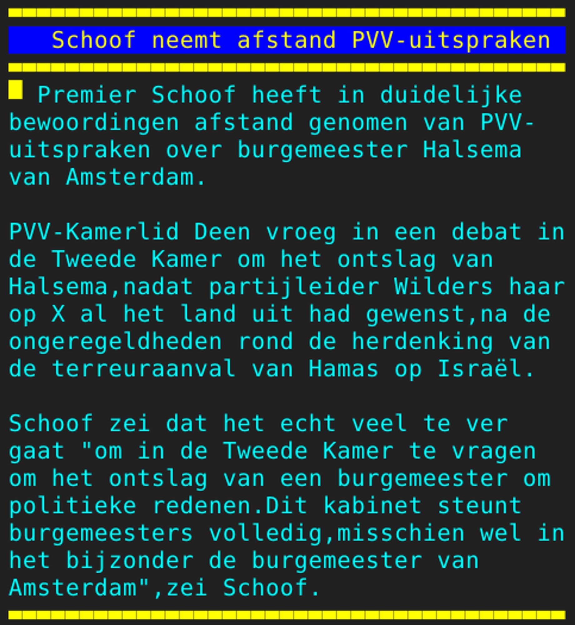 Pagina 104 - Titel: Schoof neemt afstand PVV-uitspraken - Inhoud: Premier Schoof heeft in duidelijke
bewoordingen afstand genomen van PVV-
uitspraken over burgemeester Halsema
van Amsterdam.

PVV-Kamerlid Deen vroeg in een debat in
de Tweede Kamer om het ontslag van
Halsema,nadat partijleider Wilders haar
op X al het land uit had gewenst,na de
ongeregeldheden rond de herdenking van
de terreuraanval van Hamas op Israël.

Schoof zei dat het echt veel te ver
gaat "om in de Tweede Kamer te vragen
om het ontslag van een burgemeester om
politieke redenen.Dit kabinet steunt
burgemeesters volledig,misschien wel in
het bijzonder de burgemeester van
Amsterdam",zei Schoof.