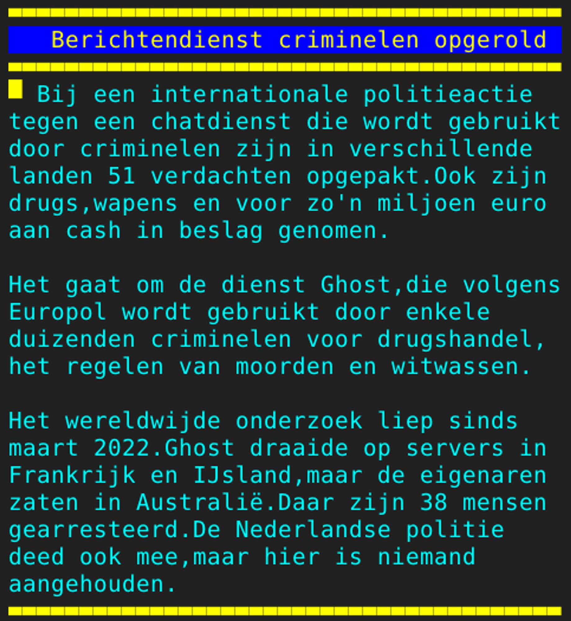 Pagina 132 - Titel: Berichtendienst criminelen opgerold - Inhoud: Bij een internationale politieactie
tegen een chatdienst die wordt gebruikt
door criminelen zijn in verschillende
landen 51 verdachten opgepakt.Ook zijn
drugs,wapens en voor zo'n miljoen euro
aan cash in beslag genomen.

Het gaat om de dienst Ghost,die volgens
Europol wordt gebruikt door enkele
duizenden criminelen voor drugshandel,
het regelen van moorden en witwassen.

Het wereldwijde onderzoek liep sinds
maart 2022.Ghost draaide op servers in
Frankrijk en IJsland,maar de eigenaren
zaten in Australië.Daar zijn 38 mensen
gearresteerd.De Nederlandse politie
deed ook mee,maar hier is niemand
aangehouden.