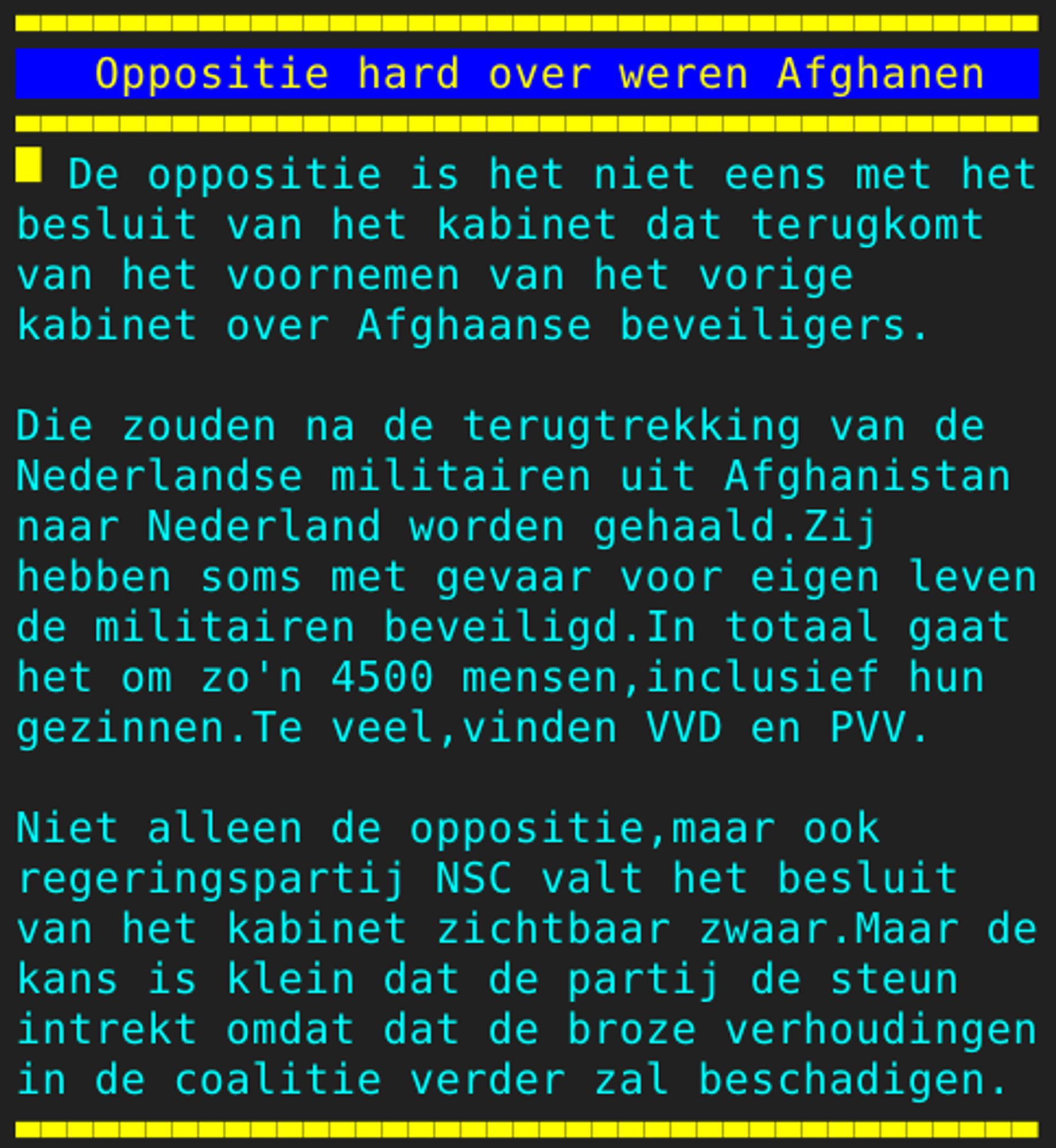 Pagina 104 - Titel: Oppositie hard over weren Afghanen - Inhoud: De oppositie is het niet eens met het
besluit van het kabinet dat terugkomt
van het voornemen van het vorige
kabinet over Afghaanse beveiligers.

Die zouden na de terugtrekking van de
Nederlandse militairen uit Afghanistan
naar Nederland worden gehaald.Zij
hebben soms met gevaar voor eigen leven
de militairen beveiligd.In totaal gaat
het om zo'n 4500 mensen,inclusief hun
gezinnen.Te veel,vinden VVD en PVV.

Niet alleen de oppositie,maar ook
regeringspartij NSC valt het besluit
van het kabinet zichtbaar zwaar.Maar de
kans is klein dat de partij de steun
intrekt omdat dat de broze verhoudingen
in de coalitie verder zal beschadigen.