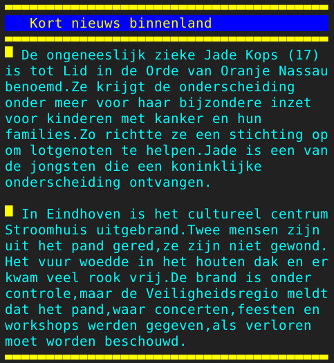 Pagina 122 - Titel: Kort nieuws binnenland - Inhoud: De ongeneeslijk zieke Jade Kops (17)
is tot Lid in de Orde van Oranje Nassau
benoemd.Ze krijgt de onderscheiding
onder meer voor haar bijzondere inzet
voor kinderen met kanker en hun
families.Zo richtte ze een stichting op
om lotgenoten te helpen.Jade is een van
de jongsten die een koninklijke
onderscheiding ontvangen.

In Eindhoven is het cultureel centrum
Stroomhuis uitgebrand.Twee mensen zijn
uit het pand gered,ze zijn niet gewond.
Het vuur woedde in het houten dak en er
kwam veel rook vrij.De brand is onder
controle,maar de Veiligheidsregio meldt
dat het pand,waar concerten,feesten en
workshops werden gegeven,als verloren
moet worden beschouwd.