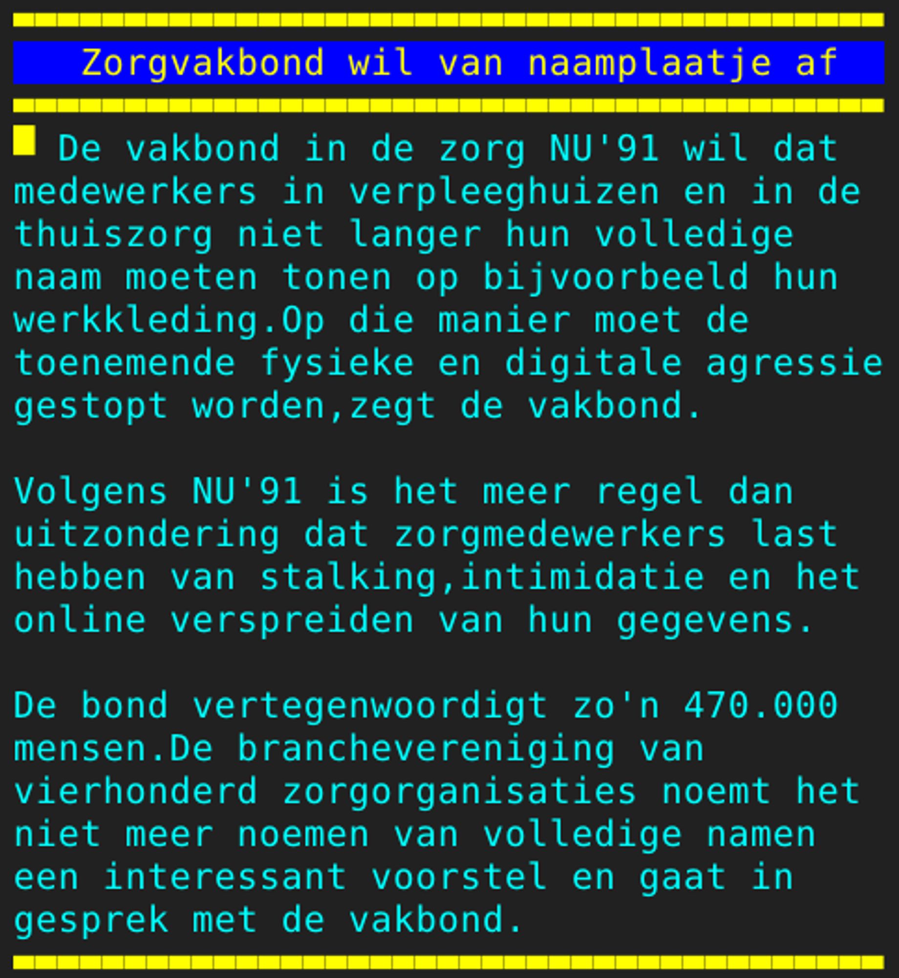 Pagina 113 - Titel: Zorgvakbond wil van naamplaatje af - Inhoud: De vakbond in de zorg NU'91 wil dat
medewerkers in verpleeghuizen en in de
thuiszorg niet langer hun volledige
naam moeten tonen op bijvoorbeeld hun
werkkleding.Op die manier moet de
toenemende fysieke en digitale agressie
gestopt worden,zegt de vakbond.

Volgens NU'91 is het meer regel dan
uitzondering dat zorgmedewerkers last
hebben van stalking,intimidatie en het
online verspreiden van hun gegevens.

De bond vertegenwoordigt zo'n 470.000
mensen.De branchevereniging van
vierhonderd zorgorganisaties noemt het
niet meer noemen van volledige namen
een interessant voorstel en gaat in
gesprek met de vakbond.