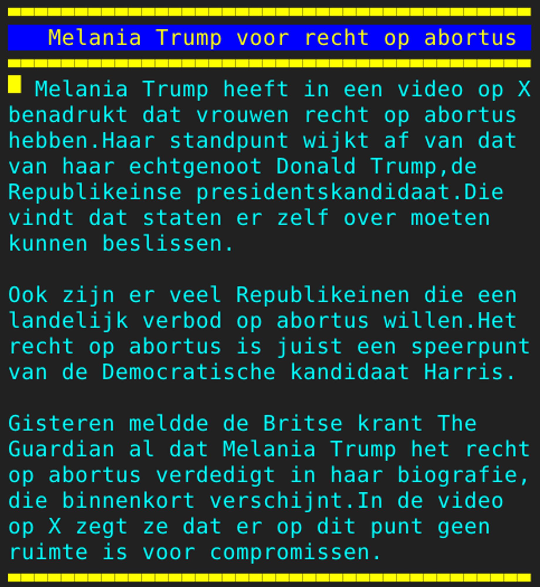 Pagina 125 - Titel: Melania Trump voor recht op abortus - Inhoud: Melania Trump heeft in een video op X
benadrukt dat vrouwen recht op abortus
hebben.Haar standpunt wijkt af van dat
van haar echtgenoot Donald Trump,de
Republikeinse presidentskandidaat.Die
vindt dat staten er zelf over moeten
kunnen beslissen.

Ook zijn er veel Republikeinen die een
landelijk verbod op abortus willen.Het
recht op abortus is juist een speerpunt
van de Democratische kandidaat Harris.

Gisteren meldde de Britse krant The
Guardian al dat Melania Trump het recht
op abortus verdedigt in haar biografie,
die binnenkort verschijnt.In de video
op X zegt ze dat er op dit punt geen
ruimte is voor compromissen.