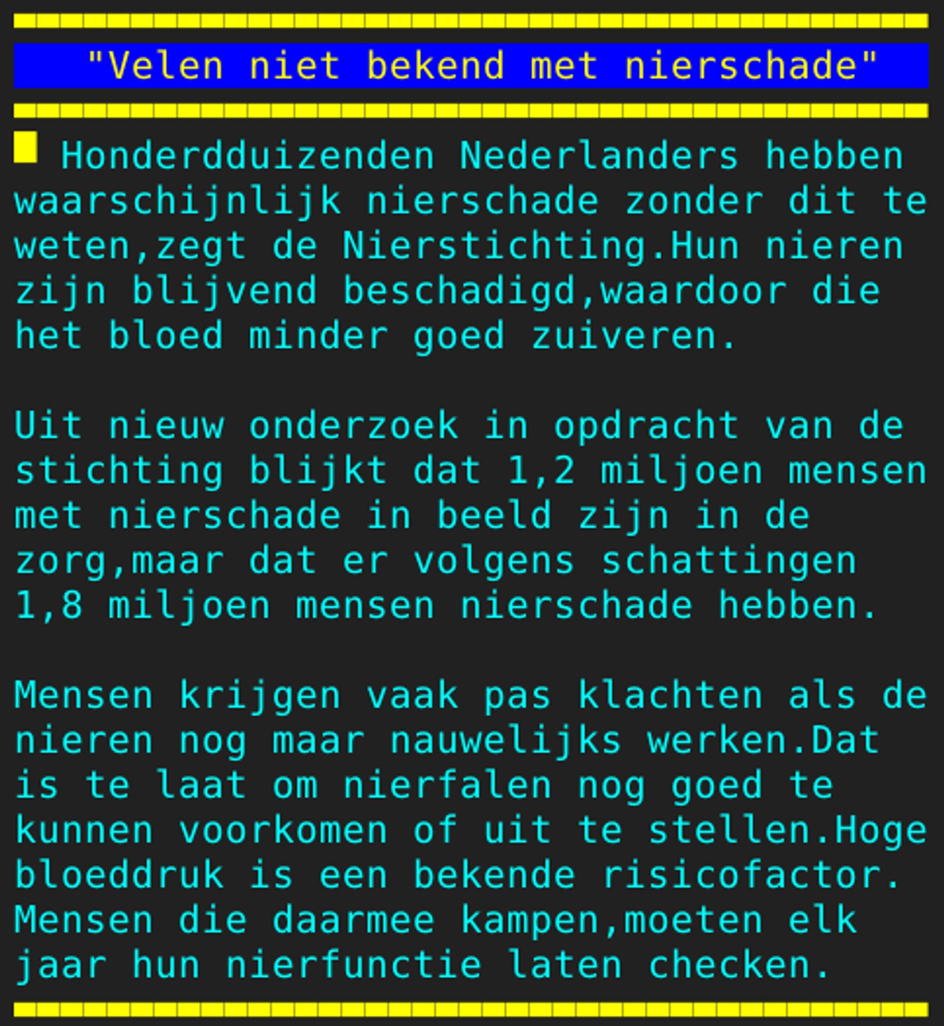 Pagina 108 - Titel: "Velen niet bekend met nierschade" - Inhoud: Honderdduizenden Nederlanders hebben
waarschijnlijk nierschade zonder dit te
weten,zegt de Nierstichting.Hun nieren
zijn blijvend beschadigd,waardoor die
het bloed minder goed zuiveren.

Uit nieuw onderzoek in opdracht van de
stichting blijkt dat 1,2 miljoen mensen
met nierschade in beeld zijn in de
zorg,maar dat er volgens schattingen
1,8 miljoen mensen nierschade hebben.

Mensen krijgen vaak pas klachten als de
nieren nog maar nauwelijks werken.Dat
is te laat om nierfalen nog goed te
kunnen voorkomen of uit te stellen.Hoge
bloeddruk is een bekende risicofactor.
Mensen die daarmee kampen,moeten elk
jaar hun nierfunctie laten checken.