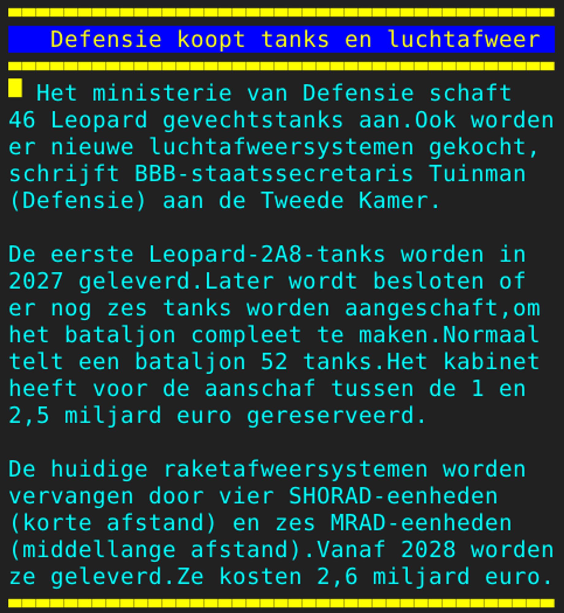 Pagina 111 - Titel: Defensie koopt tanks en luchtafweer - Inhoud: Het ministerie van Defensie schaft
46 Leopard gevechtstanks aan.Ook worden
er nieuwe luchtafweersystemen gekocht,
schrijft BBB-staatssecretaris Tuinman
(Defensie) aan de Tweede Kamer.

De eerste Leopard-2A8-tanks worden in
2027 geleverd.Later wordt besloten of
er nog zes tanks worden aangeschaft,om
het bataljon compleet te maken.Normaal
telt een bataljon 52 tanks.Het kabinet
heeft voor de aanschaf tussen de 1 en
2,5 miljard euro gereserveerd.

De huidige raketafweersystemen worden
vervangen door vier SHORAD-eenheden
(korte afstand) en zes MRAD-eenheden
(middellange afstand).Vanaf 2028 worden
ze geleverd.Ze kosten 2,6 miljard euro.