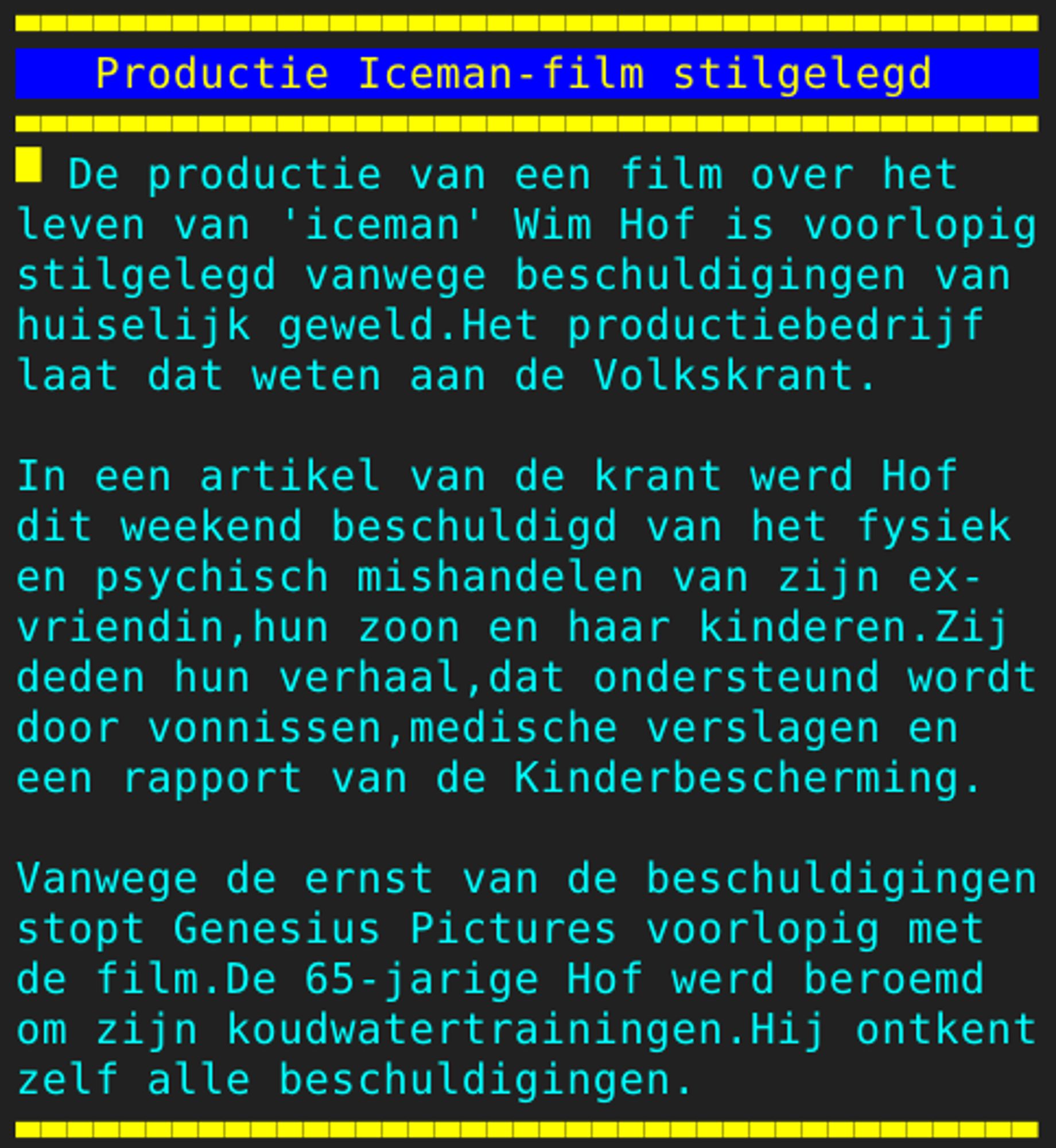 Pagina 108 - Titel: Productie Iceman-film stilgelegd - Inhoud: De productie van een film over het
leven van 'iceman' Wim Hof is voorlopig
stilgelegd vanwege beschuldigingen van
huiselijk geweld.Het productiebedrijf
laat dat weten aan de Volkskrant.

In een artikel van de krant werd Hof
dit weekend beschuldigd van het fysiek
en psychisch mishandelen van zijn ex-
vriendin,hun zoon en haar kinderen.Zij
deden hun verhaal,dat ondersteund wordt
door vonnissen,medische verslagen en
een rapport van de Kinderbescherming.

Vanwege de ernst van de beschuldigingen
stopt Genesius Pictures voorlopig met
de film.De 65-jarige Hof werd beroemd
om zijn koudwatertrainingen.Hij ontkent
zelf alle beschuldigingen.