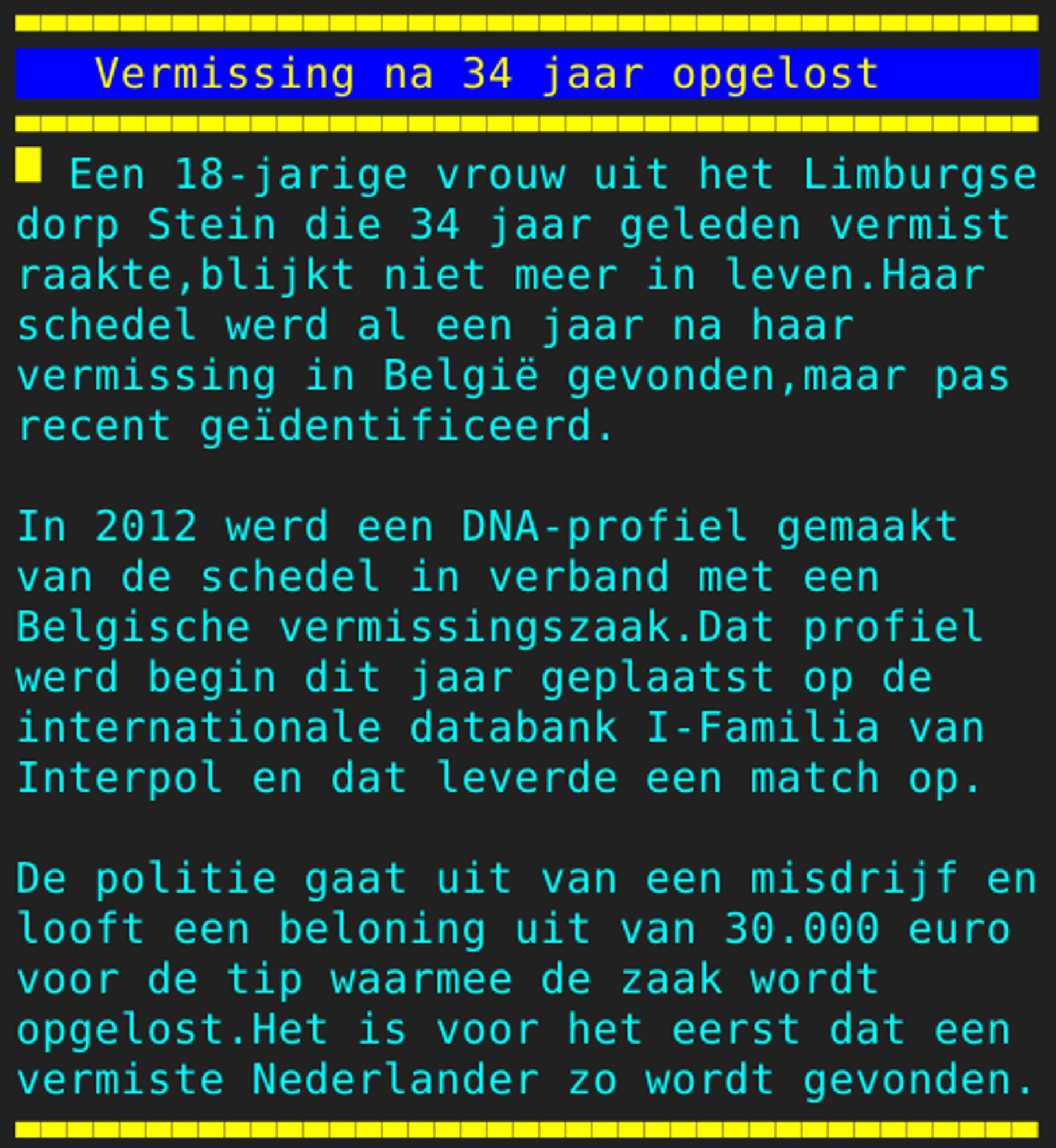 Pagina 113 - Titel: Vermissing na 34 jaar opgelost - Inhoud: Een 18-jarige vrouw uit het Limburgse
dorp Stein die 34 jaar geleden vermist
raakte,blijkt niet meer in leven.Haar
schedel werd al een jaar na haar
vermissing in België gevonden,maar pas
recent geïdentificeerd.

In 2012 werd een DNA-profiel gemaakt
van de schedel in verband met een
Belgische vermissingszaak.Dat profiel
werd begin dit jaar geplaatst op de
internationale databank I-Familia van
Interpol en dat leverde een match op.

De politie gaat uit van een misdrijf en
looft een beloning uit van 30.000 euro
voor de tip waarmee de zaak wordt
opgelost.Het is voor het eerst dat een
vermiste Nederlander zo wordt gevonden.