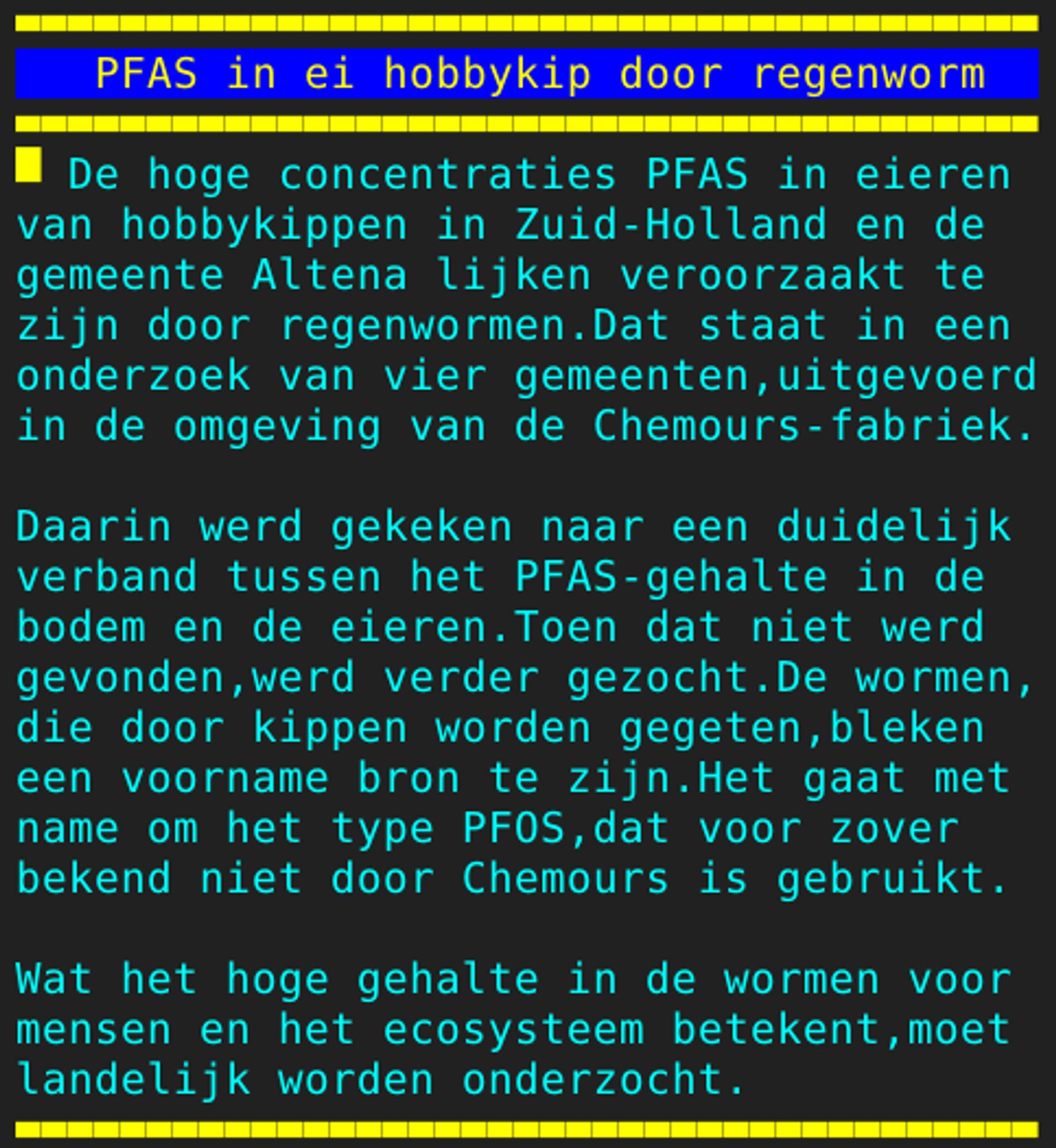 Pagina 108 - Titel: PFAS in ei hobbykip door regenworm - Inhoud: De hoge concentraties PFAS in eieren
van hobbykippen in Zuid-Holland en de
gemeente Altena lijken veroorzaakt te
zijn door regenwormen.Dat staat in een
onderzoek van vier gemeenten,uitgevoerd
in de omgeving van de Chemours-fabriek.

Daarin werd gekeken naar een duidelijk
verband tussen het PFAS-gehalte in de
bodem en de eieren.Toen dat niet werd
gevonden,werd verder gezocht.De wormen,
die door kippen worden gegeten,bleken
een voorname bron te zijn.Het gaat met
name om het type PFOS,dat voor zover
bekend niet door Chemours is gebruikt.

Wat het hoge gehalte in de wormen voor
mensen en het ecosysteem betekent,moet
landelijk worden onderzocht.