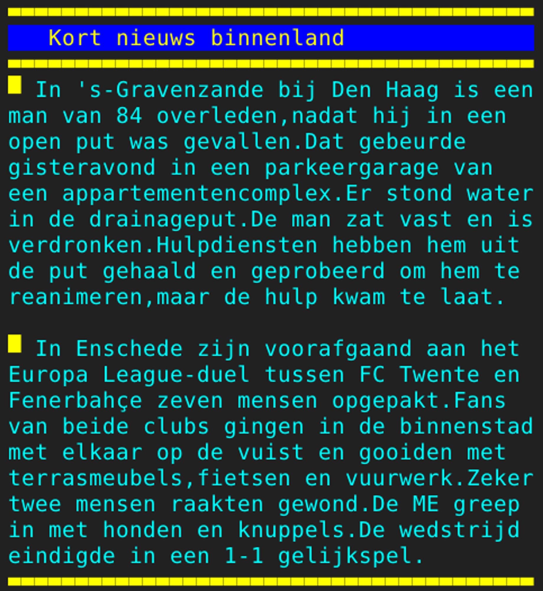 Pagina 121 - Titel: Kort nieuws binnenland - Inhoud: In 's-Gravenzande bij Den Haag is een
man van 84 overleden,nadat hij in een
open put was gevallen.Dat gebeurde
gisteravond in een parkeergarage van
een appartementencomplex.Er stond water
in de drainageput.De man zat vast en is
verdronken.Hulpdiensten hebben hem uit
de put gehaald en geprobeerd om hem te
reanimeren,maar de hulp kwam te laat.

In Enschede zijn voorafgaand aan het
Europa League-duel tussen FC Twente en
Fenerbahçe zeven mensen opgepakt.Fans
van beide clubs gingen in de binnenstad
met elkaar op de vuist en gooiden met
terrasmeubels,fietsen en vuurwerk.Zeker
twee mensen raakten gewond.De ME greep
in met honden en knuppels.De wedstrijd
eindigde in een 1-1 gelijkspel.