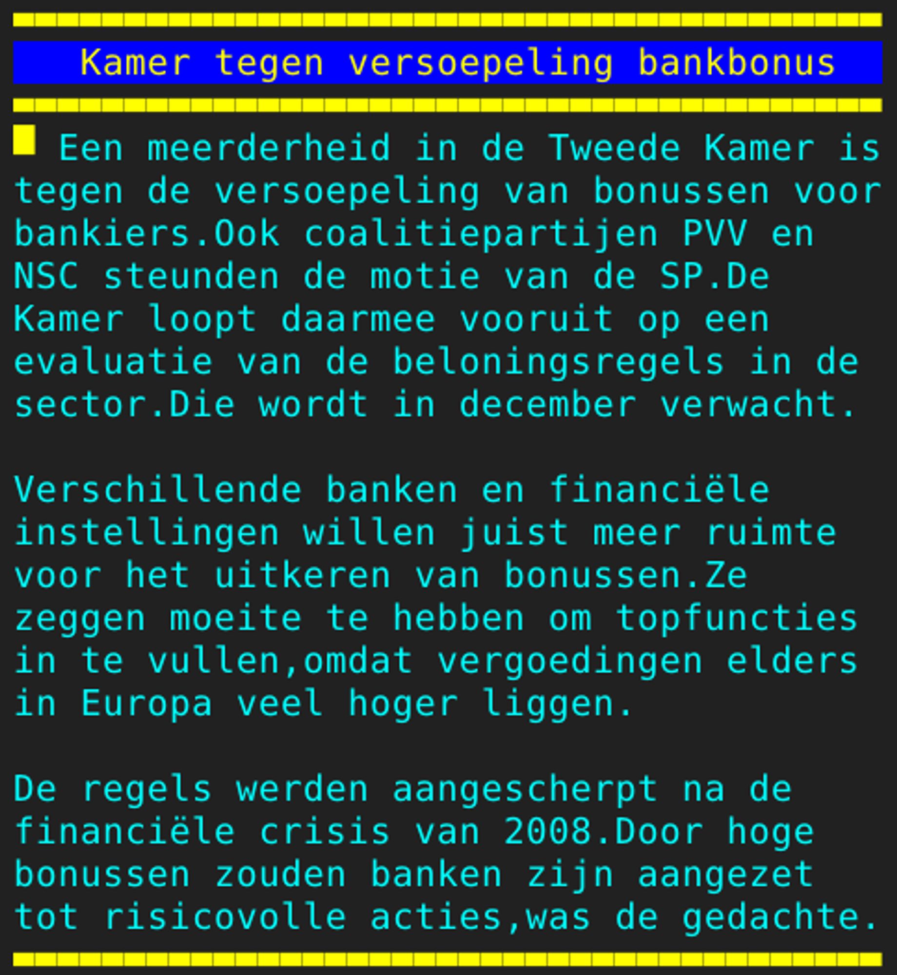 Pagina 108 - Titel: Kamer tegen versoepeling bankbonus - Inhoud: Een meerderheid in de Tweede Kamer is
tegen de versoepeling van bonussen voor
bankiers.Ook coalitiepartijen PVV en
NSC steunden de motie van de SP.De
Kamer loopt daarmee vooruit op een
evaluatie van de beloningsregels in de
sector.Die wordt in december verwacht.

Verschillende banken en financiële
instellingen willen juist meer ruimte
voor het uitkeren van bonussen.Ze
zeggen moeite te hebben om topfuncties
in te vullen,omdat vergoedingen elders
in Europa veel hoger liggen.

De regels werden aangescherpt na de
financiële crisis van 2008.Door hoge
bonussen zouden banken zijn aangezet
tot risicovolle acties,was de gedachte.