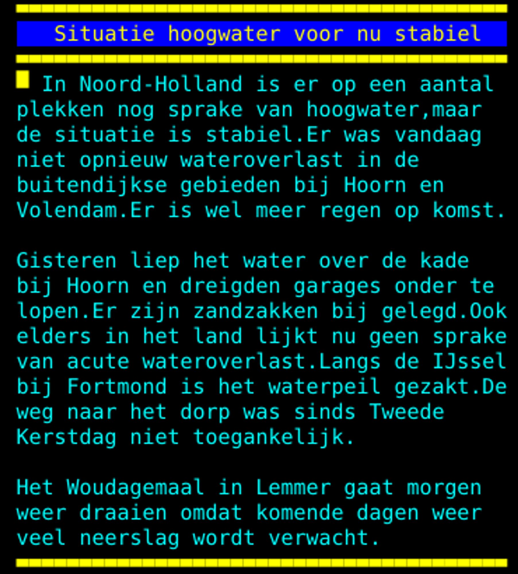 plekken nog sprake van hoogwater, maar de situatie is stabiel. Er was vandaag niet opnieuw wateroverlast in de buitendijkse gebieden bij Hoorn en Volendam. Er is wel meer regen op komst. Gisteren liep het water over de kade bij Hoorn en dreigden garages onder te lopen. Er zijn zandzakken bij gelegd. Ook elders in het land lijkt nu geen sprake van acute wateroverlast. Langs de IJssel bij Fortmond is het waterpeil gezakt. De weg naar het dorp was sinds Tweede Kerstdag niet toegankelijk. Het Woudagemaal in Lemmer gaat morgen weer draaien omdat komende dagen weer veel neerslag wordt verwacht.