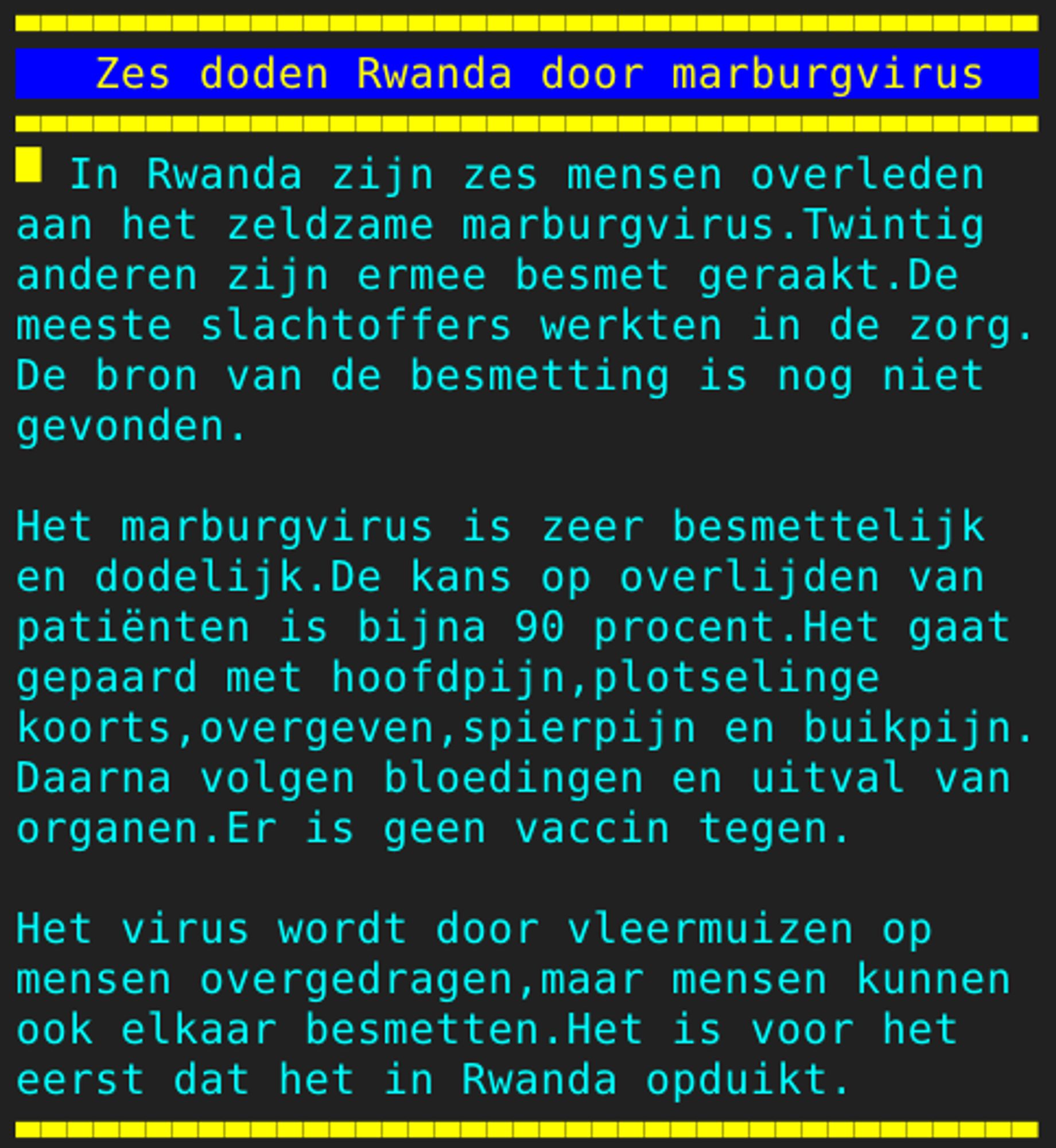 Pagina 134 - Titel: Zes doden Rwanda door marburgvirus - Inhoud: In Rwanda zijn zes mensen overleden
aan het zeldzame marburgvirus.Twintig
anderen zijn ermee besmet geraakt.De
meeste slachtoffers werkten in de zorg.
De bron van de besmetting is nog niet
gevonden.

Het marburgvirus is zeer besmettelijk
en dodelijk.De kans op overlijden van
patiënten is bijna 90 procent.Het gaat
gepaard met hoofdpijn,plotselinge
koorts,overgeven,spierpijn en buikpijn.
Daarna volgen bloedingen en uitval van
organen.Er is geen vaccin tegen.

Het virus wordt door vleermuizen op
mensen overgedragen,maar mensen kunnen
ook elkaar besmetten.Het is voor het
eerst dat het in Rwanda opduikt.