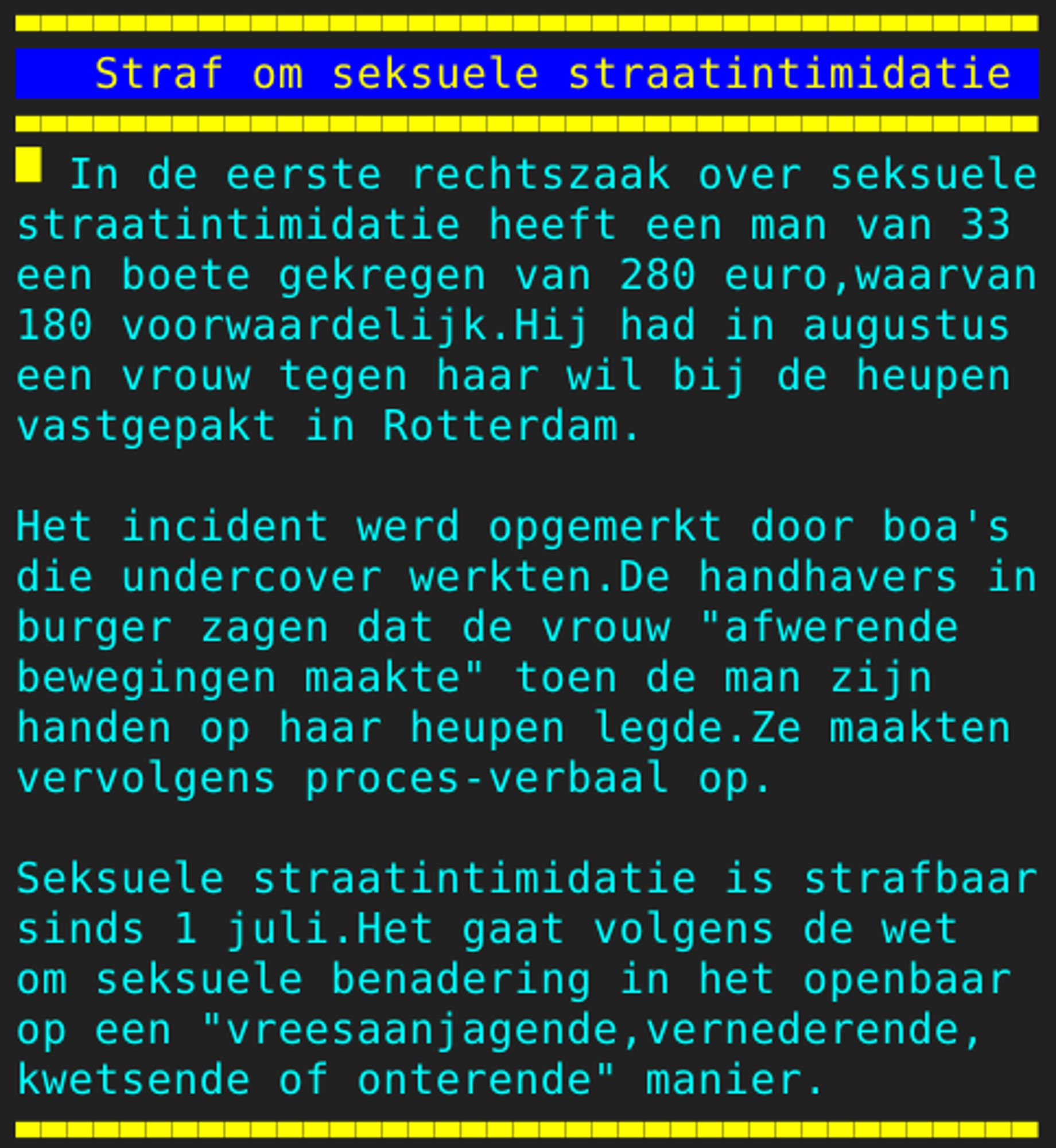 Pagina 108 - Titel: Straf om seksuele straatintimidatie - Inhoud: In de eerste rechtszaak over seksuele
straatintimidatie heeft een man van 33
een boete gekregen van 280 euro,waarvan
180 voorwaardelijk.Hij had in augustus
een vrouw tegen haar wil bij de heupen
vastgepakt in Rotterdam.

Het incident werd opgemerkt door boa's
die undercover werkten.De handhavers in
burger zagen dat de vrouw "afwerende
bewegingen maakte" toen de man zijn
handen op haar heupen legde.Ze maakten
vervolgens proces-verbaal op.

Seksuele straatintimidatie is strafbaar
sinds 1 juli.Het gaat volgens de wet
om seksuele benadering in het openbaar
op een "vreesaanjagende,vernederende,
kwetsende of onterende" manier.