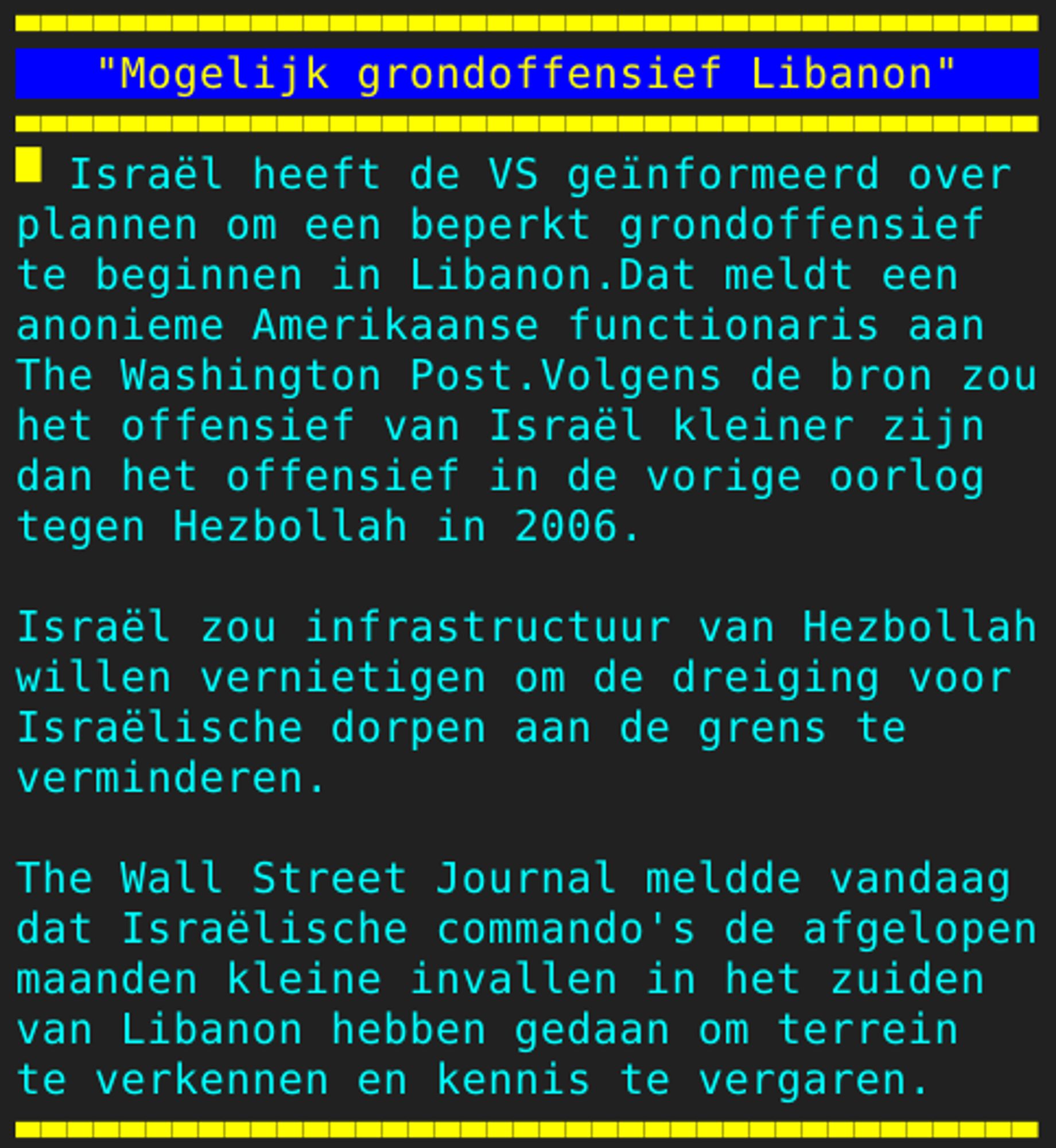 Pagina 128 - Titel: "Mogelijk grondoffensief Libanon" - Inhoud: Israël heeft de VS geïnformeerd over
plannen om een beperkt grondoffensief
te beginnen in Libanon.Dat meldt een
anonieme Amerikaanse functionaris aan
The Washington Post.Volgens de bron zou
het offensief van Israël kleiner zijn
dan het offensief in de vorige oorlog
tegen Hezbollah in 2006.

Israël zou infrastructuur van Hezbollah
willen vernietigen om de dreiging voor
Israëlische dorpen aan de grens te
verminderen.

The Wall Street Journal meldde vandaag
dat Israëlische commando's de afgelopen
maanden kleine invallen in het zuiden
van Libanon hebben gedaan om terrein
te verkennen en kennis te vergaren.