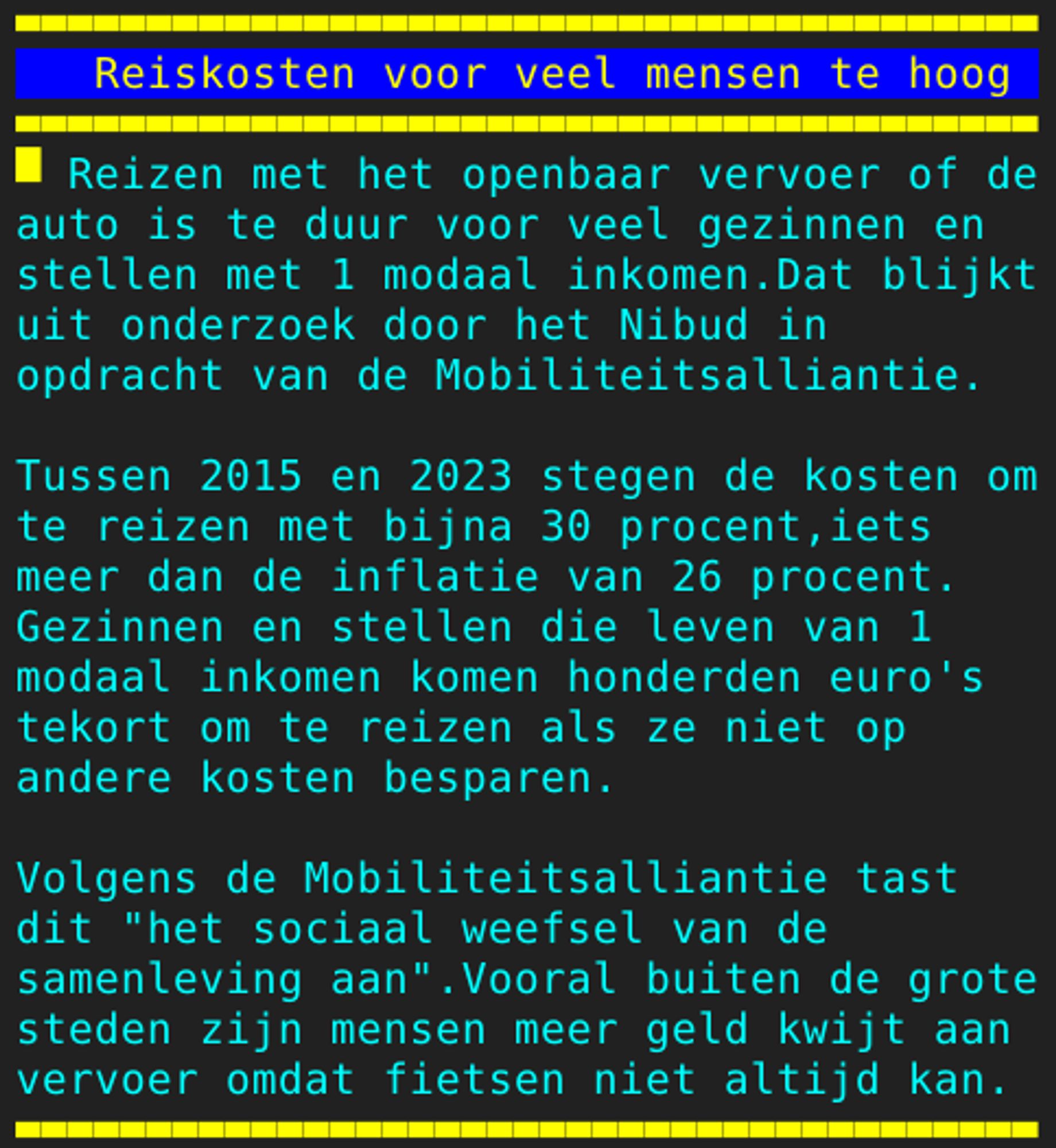 Pagina 108 - Titel: Reiskosten voor veel mensen te hoog - Inhoud: Reizen met het openbaar vervoer of de
auto is te duur voor veel gezinnen en
stellen met 1 modaal inkomen.Dat blijkt
uit onderzoek door het Nibud in
opdracht van de Mobiliteitsalliantie.

Tussen 2015 en 2023 stegen de kosten om
te reizen met bijna 30 procent,iets
meer dan de inflatie van 26 procent.
Gezinnen en stellen die leven van 1
modaal inkomen komen honderden euro's
tekort om te reizen als ze niet op
andere kosten besparen.

Volgens de Mobiliteitsalliantie tast
dit "het sociaal weefsel van de
samenleving aan".Vooral buiten de grote
steden zijn mensen meer geld kwijt aan
vervoer omdat fietsen niet altijd kan.