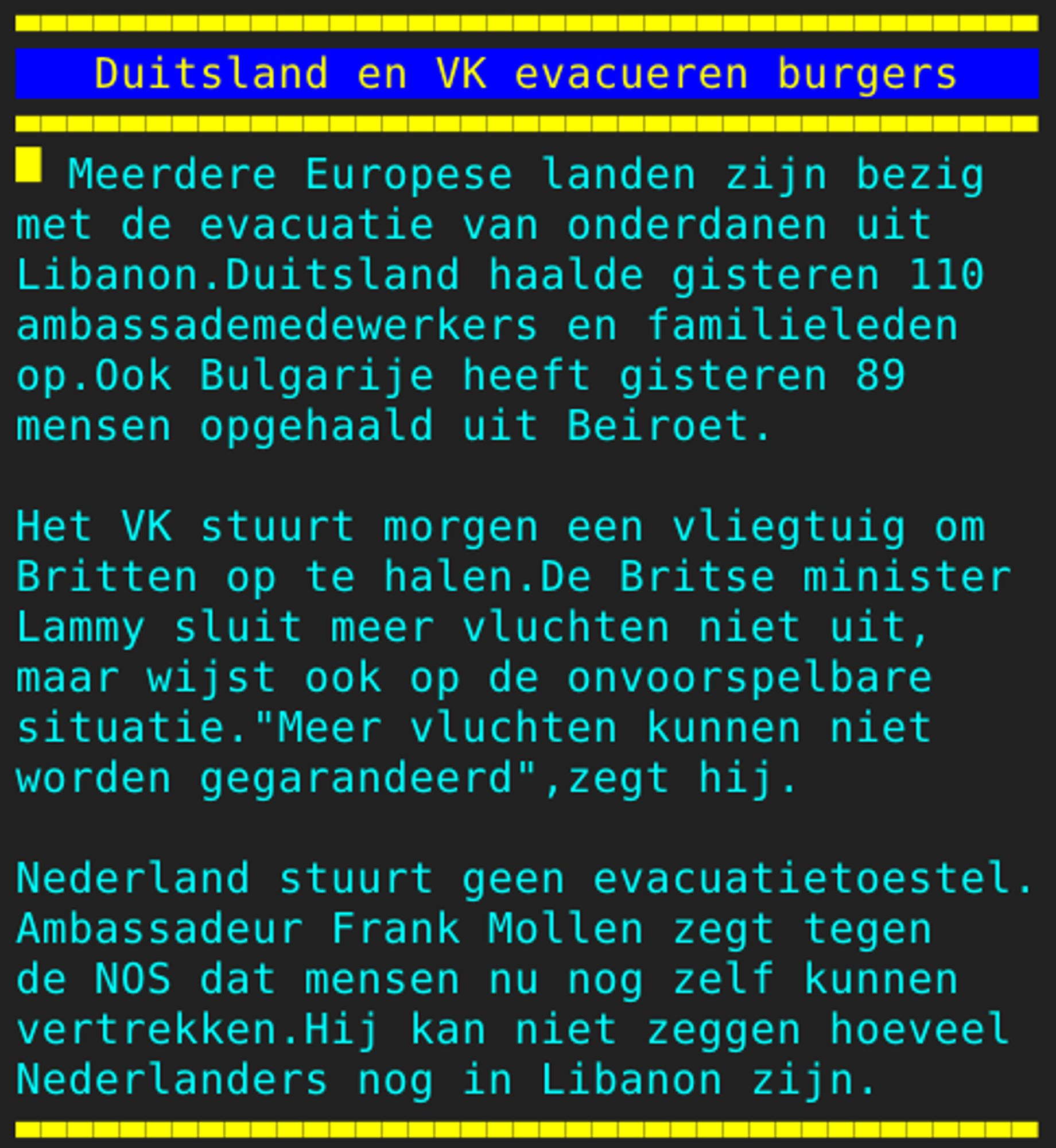 Pagina 128 - Titel: Duitsland en VK evacueren burgers - Inhoud: Meerdere Europese landen zijn bezig
met de evacuatie van onderdanen uit
Libanon.Duitsland haalde gisteren 110
ambassademedewerkers en familieleden
op.Ook Bulgarije heeft gisteren 89
mensen opgehaald uit Beiroet.

Het VK stuurt morgen een vliegtuig om
Britten op te halen.De Britse minister
Lammy sluit meer vluchten niet uit,
maar wijst ook op de onvoorspelbare
situatie."Meer vluchten kunnen niet
worden gegarandeerd",zegt hij.

Nederland stuurt geen evacuatietoestel.
Ambassadeur Frank Mollen zegt tegen
de NOS dat mensen nu nog zelf kunnen
vertrekken.Hij kan niet zeggen hoeveel
Nederlanders nog in Libanon zijn.