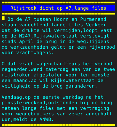 Pagina 108 - Titel: Rijstrook dicht op A7,lange files - Inhoud: Op de A7 tussen Hoorn en Purmerend
staan vanochtend lange files.Verkeer
dat de drukte wil vermijden,loopt vast
op de N247.Rijkswaterstaat verstevigt
sinds april de brug in de weg.Tijdens
de werkzaamheden geldt er een rijverbod
voor vrachtwagens.

Omdat vrachtwagenchauffeurs het verbod
negeerden,werd zaterdag een van de twee
rijstroken afgesloten voor ten minste
een maand.Zo wil Rijkswaterstaat de
veiligheid op de brug garanderen.

Vandaag,op de eerste werkdag na het
pinksterweekend,ontstonden bij de brug
meteen lange files met een vertraging
voor weggebruikers van zeker anderhalf
uur,meldt de ANWB.