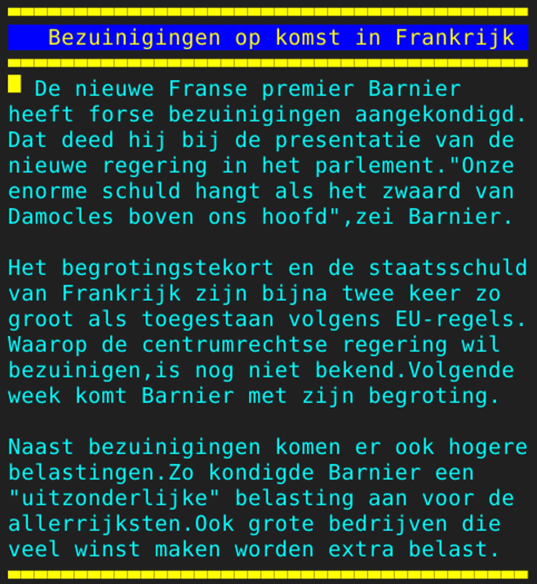 Pagina 133 - Titel: Bezuinigingen op komst in Frankrijk - Inhoud: De nieuwe Franse premier Barnier
heeft forse bezuinigingen aangekondigd.
Dat deed hij bij de presentatie van de
nieuwe regering in het parlement."Onze
enorme schuld hangt als het zwaard van
Damocles boven ons hoofd",zei Barnier.

Het begrotingstekort en de staatsschuld
van Frankrijk zijn bijna twee keer zo
groot als toegestaan volgens EU-regels.
Waarop de centrumrechtse regering wil
bezuinigen,is nog niet bekend.Volgende
week komt Barnier met zijn begroting.

Naast bezuinigingen komen er ook hogere
belastingen.Zo kondigde Barnier een
"uitzonderlijke" belasting aan voor de
allerrijksten.Ook grote bedrijven die
veel winst maken worden extra belast.