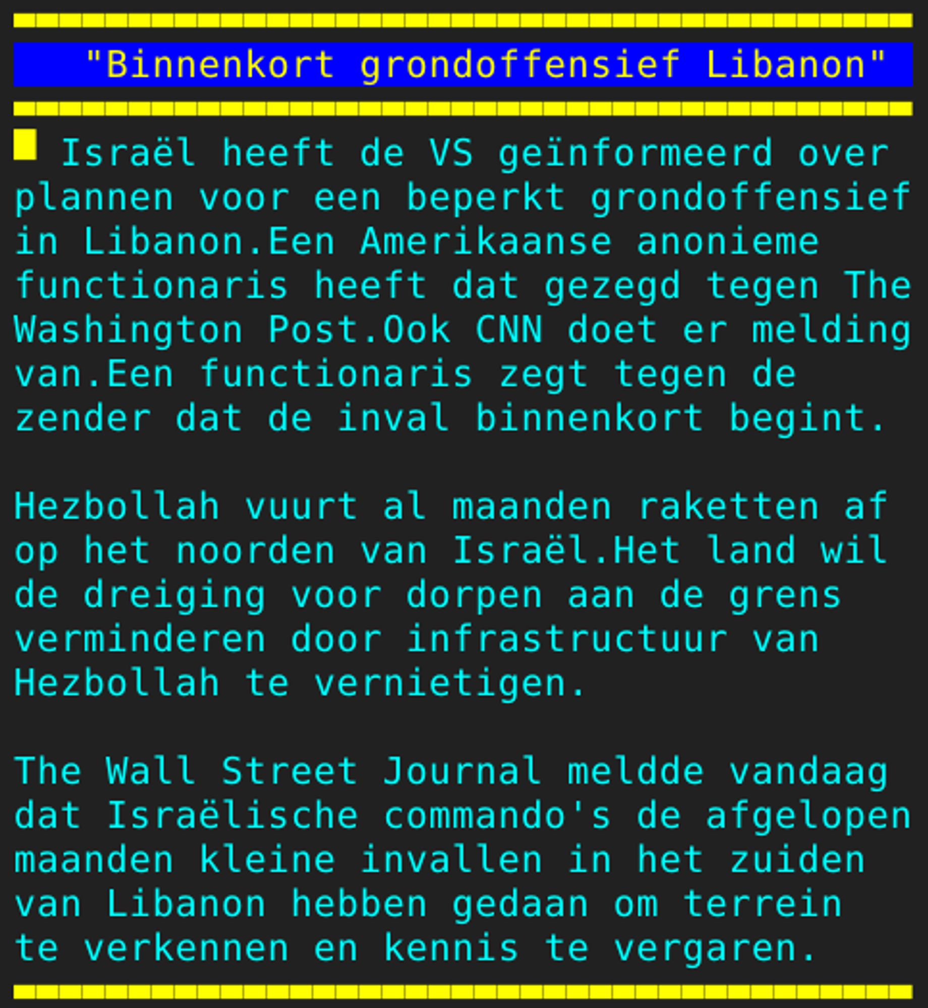 Pagina 128 - Titel: "Binnenkort grondoffensief Libanon" - Inhoud: Israël heeft de VS geïnformeerd over
plannen voor een beperkt grondoffensief
in Libanon.Een Amerikaanse anonieme
functionaris heeft dat gezegd tegen The
Washington Post.Ook CNN doet er melding
van.Een functionaris zegt tegen de
zender dat de inval binnenkort begint.

Hezbollah vuurt al maanden raketten af
op het noorden van Israël.Het land wil
de dreiging voor dorpen aan de grens
verminderen door infrastructuur van
Hezbollah te vernietigen.

The Wall Street Journal meldde vandaag
dat Israëlische commando's de afgelopen
maanden kleine invallen in het zuiden
van Libanon hebben gedaan om terrein
te verkennen en kennis te vergaren.