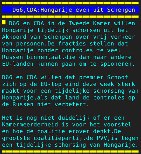 Pagina 106 - Titel: D66,CDA:Hongarije even uit Schengen - Inhoud: D66 en CDA in de Tweede Kamer willen
Hongarije tijdelijk schorsen uit het
Akkoord van Schengen over vrij verkeer
van personen.De fracties stellen dat
Hongarije zonder controles te veel
Russen binnenlaat,die dan naar andere
EU-landen kunnen gaan om te spioneren.

D66 en CDA willen dat premier Schoof
zich op de EU-top eind deze week sterk
maakt voor een tijdelijke schorsing van
Hongarije,als dat land de controles op
de Russen niet verbetert.

Het is nog niet duidelijk of er een
Kamermeerderheid is voor het voorstel
en hoe de coalitie erover denkt.De
grootste coalitiepartij,de PVV,is tegen
een tijdelijke schorsing van Hongarije.