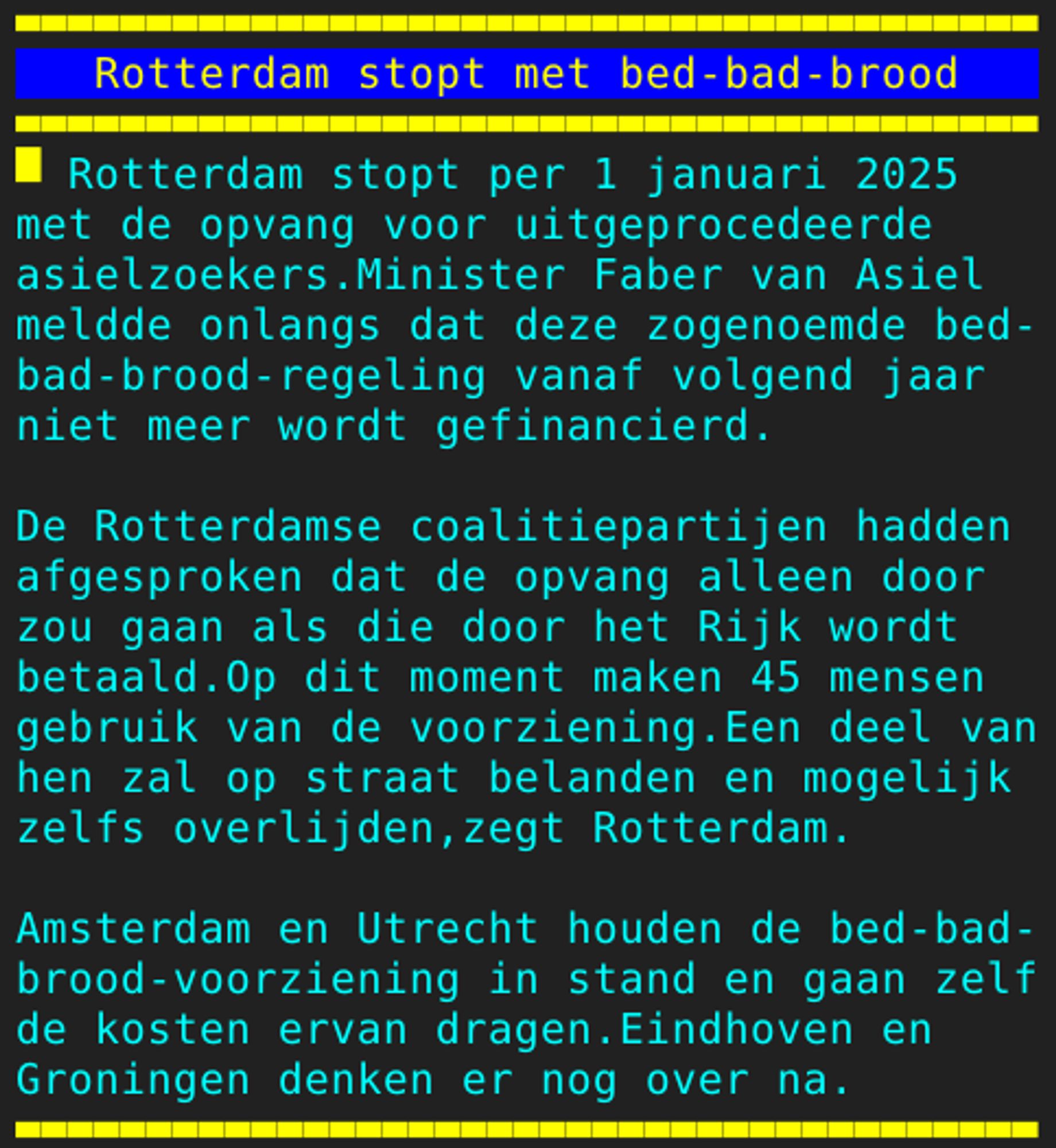 Pagina 107 - Titel: Rotterdam stopt met bed-bad-brood - Inhoud: Rotterdam stopt per 1 januari 2025
met de opvang voor uitgeprocedeerde
asielzoekers.Minister Faber van Asiel
meldde onlangs dat deze zogenoemde bed-
bad-brood-regeling vanaf volgend jaar
niet meer wordt gefinancierd.

De Rotterdamse coalitiepartijen hadden
afgesproken dat de opvang alleen door
zou gaan als die door het Rijk wordt
betaald.Op dit moment maken 45 mensen
gebruik van de voorziening.Een deel van
hen zal op straat belanden en mogelijk
zelfs overlijden,zegt Rotterdam.

Amsterdam en Utrecht houden de bed-bad-
brood-voorziening in stand en gaan zelf
de kosten ervan dragen.Eindhoven en
Groningen denken er nog over na.