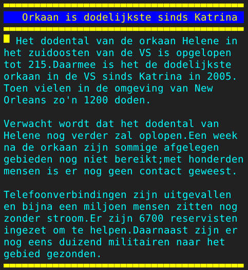 Pagina 130 - Titel: Orkaan is dodelijkste sinds Katrina - Inhoud: Het dodental van de orkaan Helene in
het zuidoosten van de VS is opgelopen
tot 215.Daarmee is het de dodelijkste
orkaan in de VS sinds Katrina in 2005.
Toen vielen in de omgeving van New
Orleans zo'n 1200 doden.

Verwacht wordt dat het dodental van
Helene nog verder zal oplopen.Een week
na de orkaan zijn sommige afgelegen
gebieden nog niet bereikt;met honderden
mensen is er nog geen contact geweest.

Telefoonverbindingen zijn uitgevallen
en bijna een miljoen mensen zitten nog
zonder stroom.Er zijn 6700 reservisten
ingezet om te helpen.Daarnaast zijn er
nog eens duizend militairen naar het
gebied gezonden.