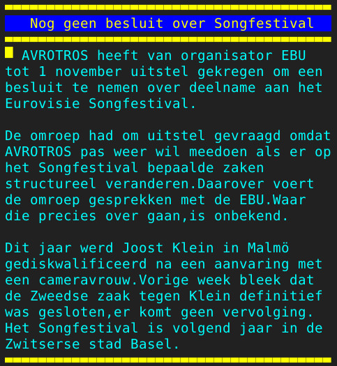 Pagina 110 - Titel: Nog geen besluit over Songfestival - Inhoud: AVROTROS heeft van organisator EBU
tot 1 november uitstel gekregen om een
besluit te nemen over deelname aan het
Eurovisie Songfestival.

De omroep had om uitstel gevraagd omdat
AVROTROS pas weer wil meedoen als er op
het Songfestival bepaalde zaken
structureel veranderen.Daarover voert
de omroep gesprekken met de EBU.Waar
die precies over gaan,is onbekend.

Dit jaar werd Joost Klein in Malmö
gediskwalificeerd na een aanvaring met
een cameravrouw.Vorige week bleek dat
de Zweedse zaak tegen Klein definitief
was gesloten,er komt geen vervolging.
Het Songfestival is volgend jaar in de
Zwitserse stad Basel.