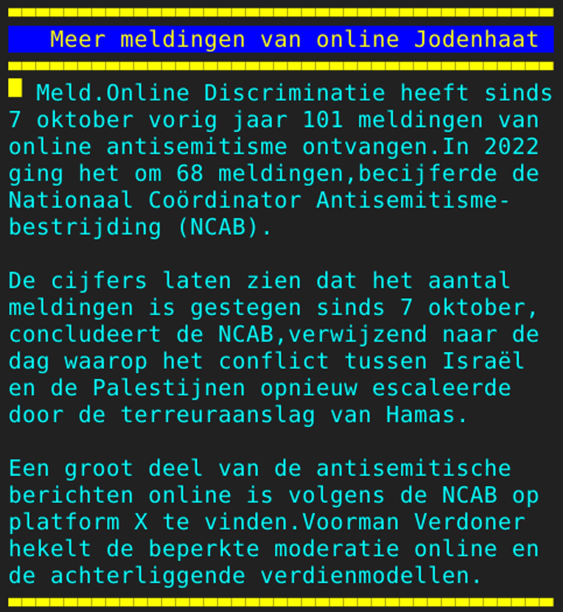 Pagina 105 - Titel: Meer meldingen van online Jodenhaat - Inhoud: Meld.Online Discriminatie heeft sinds
7 oktober vorig jaar 101 meldingen van
online antisemitisme ontvangen.In 2022
ging het om 68 meldingen,becijferde de
Nationaal Coördinator Antisemitisme-
bestrijding (NCAB).

De cijfers laten zien dat het aantal
meldingen is gestegen sinds 7 oktober,
concludeert de NCAB,verwijzend naar de
dag waarop het conflict tussen Israël
en de Palestijnen opnieuw escaleerde
door de terreuraanslag van Hamas.

Een groot deel van de antisemitische
berichten online is volgens de NCAB op
platform X te vinden.Voorman Verdoner
hekelt de beperkte moderatie online en
de achterliggende verdienmodellen.