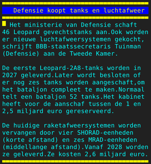 Pagina 106 - Titel: Defensie koopt tanks en luchtafweer - Inhoud: Het ministerie van Defensie schaft
46 Leopard gevechtstanks aan.Ook worden
er nieuwe luchtafweersystemen gekocht,
schrijft BBB-staatssecretaris Tuinman
(Defensie) aan de Tweede Kamer.

De eerste Leopard-2A8-tanks worden in
2027 geleverd.Later wordt besloten of
er nog zes tanks worden aangeschaft,om
het bataljon compleet te maken.Normaal
telt een bataljon 52 tanks.Het kabinet
heeft voor de aanschaf tussen de 1 en
2,5 miljard euro gereserveerd.

De huidige raketafweersystemen worden
vervangen door vier SHORAD-eenheden
(korte afstand) en zes MRAD-eenheden
(middellange afstand).Vanaf 2028 worden
ze geleverd.Ze kosten 2,6 miljard euro.