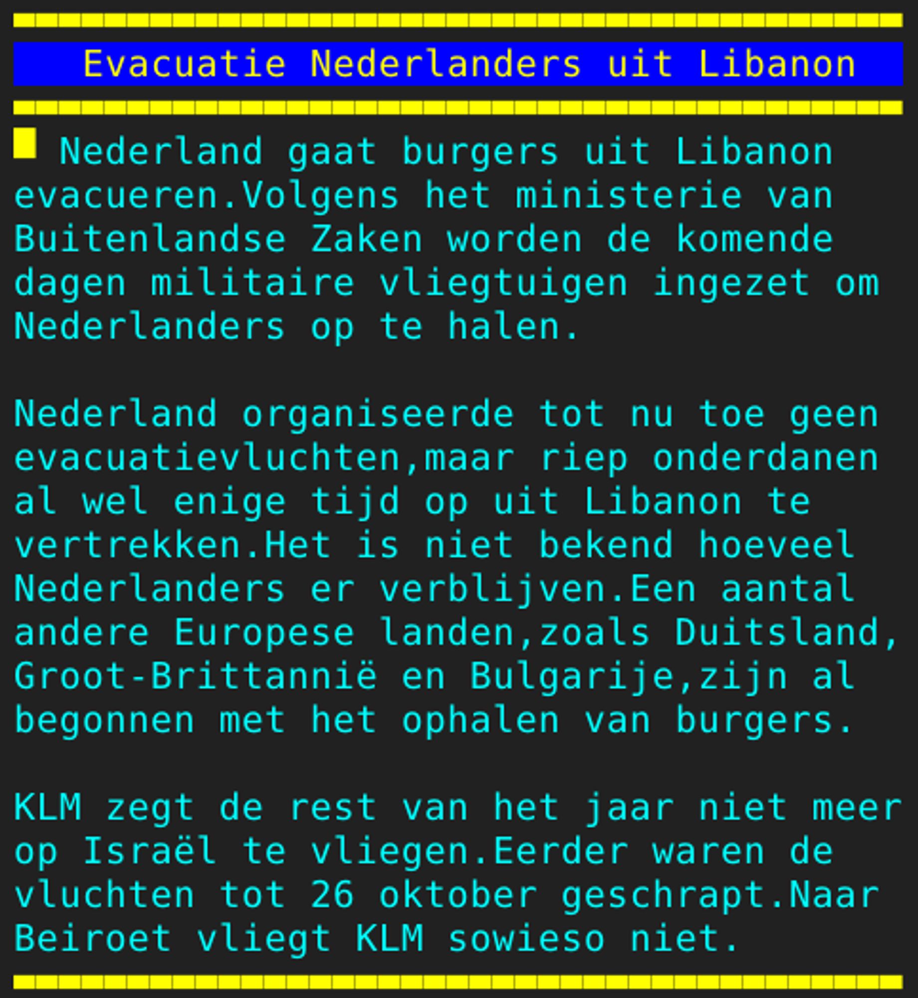 Pagina 110 - Titel: Evacuatie Nederlanders uit Libanon - Inhoud: Nederland gaat burgers uit Libanon
evacueren.Volgens het ministerie van
Buitenlandse Zaken worden de komende
dagen militaire vliegtuigen ingezet om
Nederlanders op te halen.

Nederland organiseerde tot nu toe geen
evacuatievluchten,maar riep onderdanen
al wel enige tijd op uit Libanon te
vertrekken.Het is niet bekend hoeveel
Nederlanders er verblijven.Een aantal
andere Europese landen,zoals Duitsland,
Groot-Brittannië en Bulgarije,zijn al
begonnen met het ophalen van burgers.

KLM zegt de rest van het jaar niet meer
op Israël te vliegen.Eerder waren de
vluchten tot 26 oktober geschrapt.Naar
Beiroet vliegt KLM sowieso niet.