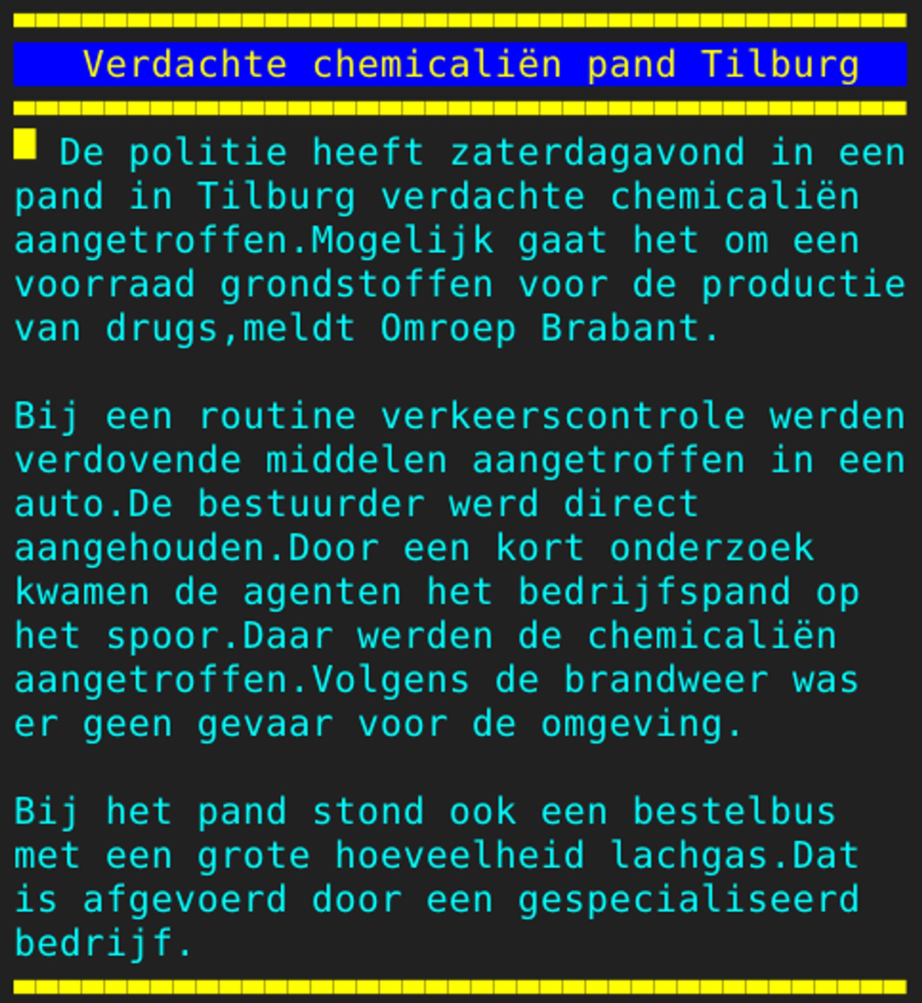 Pagina 105 - Titel: Verdachte chemicaliën pand Tilburg - Inhoud: De politie heeft zaterdagavond in een
pand in Tilburg verdachte chemicaliën
aangetroffen.Mogelijk gaat het om een
voorraad grondstoffen voor de productie
van drugs,meldt Omroep Brabant.

Bij een routine verkeerscontrole werden
verdovende middelen aangetroffen in een
auto.De bestuurder werd direct
aangehouden.Door een kort onderzoek
kwamen de agenten het bedrijfspand op
het spoor.Daar werden de chemicaliën
aangetroffen.Volgens de brandweer was
er geen gevaar voor de omgeving.

Bij het pand stond ook een bestelbus
met een grote hoeveelheid lachgas.Dat
is afgevoerd door een gespecialiseerd
bedrijf.