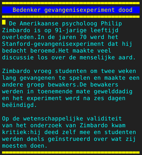 Pagina 128 - Titel: Bedenker gevangenisexperiment dood - Inhoud: De Amerikaanse psycholoog Philip
Zimbardo is op 91-jarige leeftijd
overleden.In de jaren 70 werd het
Stanford-gevangenisexperiment dat hij
bedacht beroemd.Het maakte veel
discussie los over de menselijke aard.

Zimbardo vroeg studenten om twee weken
lang gevangenen te spelen en maakte een
andere groep bewakers.De bewakers
werden in toenemende mate gewelddadig
en het experiment werd na zes dagen
beëindigd.

Op de wetenschappelijke validiteit
van het onderzoek van Zimbardo kwam
kritiek:hij deed zelf mee en studenten
werden deels geïnstrueerd over wat zij
moesten doen.