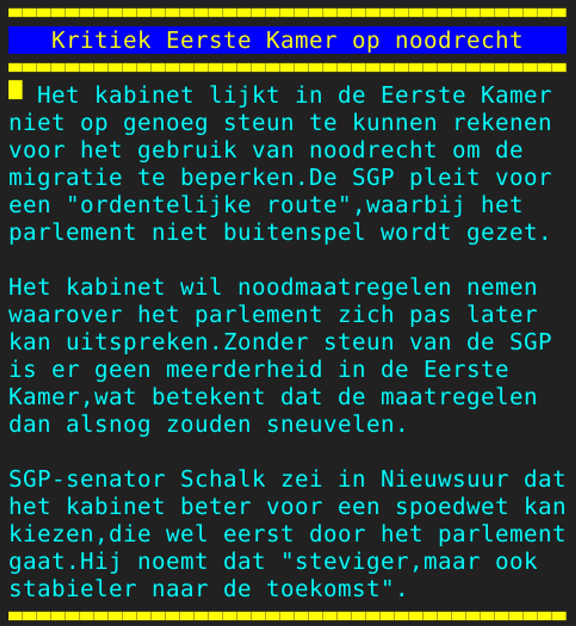 Pagina 104 - Titel: Kritiek Eerste Kamer op noodrecht - Inhoud: Het kabinet lijkt in de Eerste Kamer
niet op genoeg steun te kunnen rekenen
voor het gebruik van noodrecht om de
migratie te beperken.De SGP pleit voor
een "ordentelijke route",waarbij het
parlement niet buitenspel wordt gezet.

Het kabinet wil noodmaatregelen nemen
waarover het parlement zich pas later
kan uitspreken.Zonder steun van de SGP
is er geen meerderheid in de Eerste
Kamer,wat betekent dat de maatregelen
dan alsnog zouden sneuvelen.

SGP-senator Schalk zei in Nieuwsuur dat
het kabinet beter voor een spoedwet kan
kiezen,die wel eerst door het parlement
gaat.Hij noemt dat "steviger,maar ook
stabieler naar de toekomst".