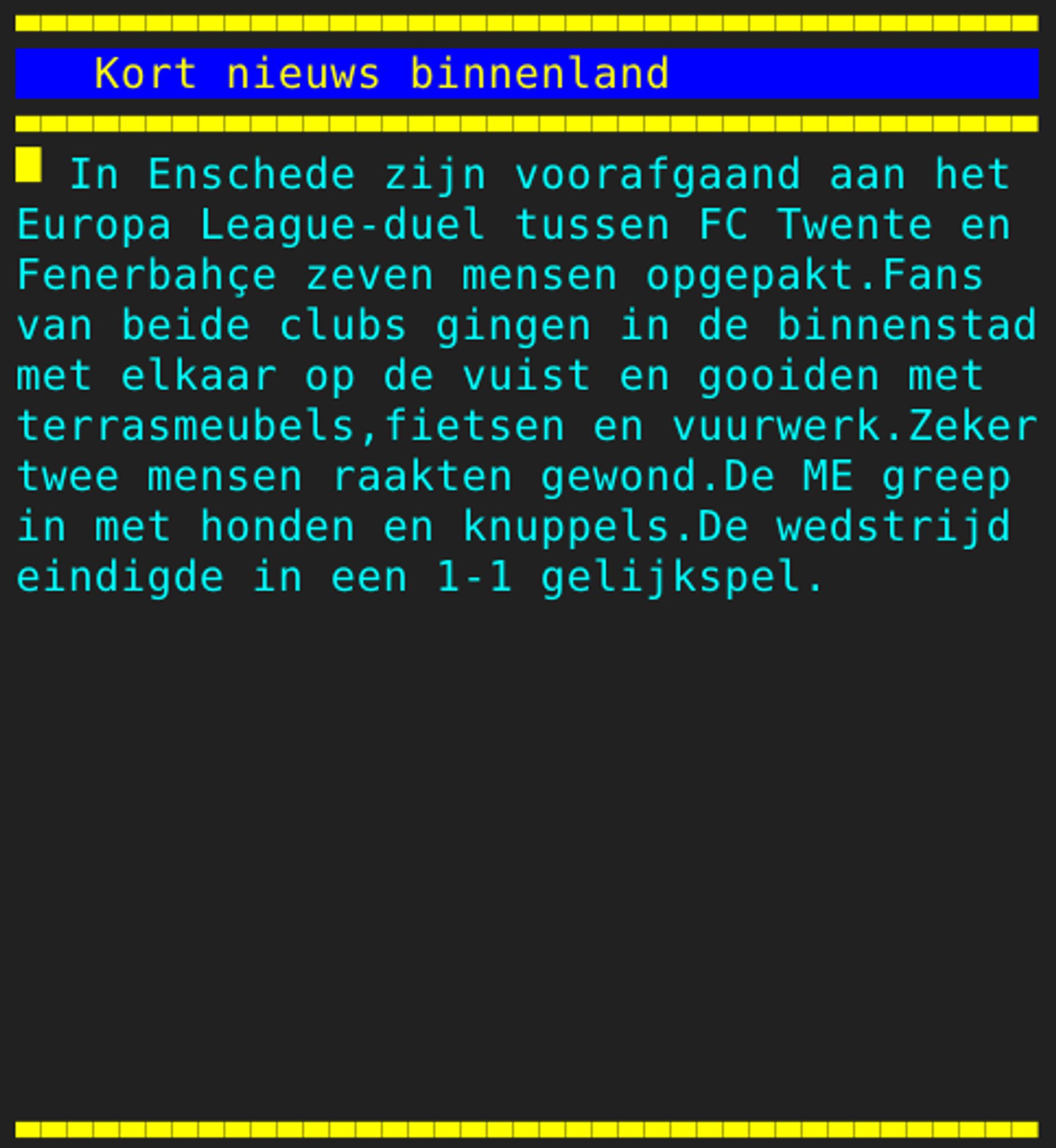 Pagina 121 - Titel: Kort nieuws binnenland - Inhoud: In Enschede zijn voorafgaand aan het
Europa League-duel tussen FC Twente en
Fenerbahçe zeven mensen opgepakt.Fans
van beide clubs gingen in de binnenstad
met elkaar op de vuist en gooiden met
terrasmeubels,fietsen en vuurwerk.Zeker
twee mensen raakten gewond.De ME greep
in met honden en knuppels.De wedstrijd
eindigde in een 1-1 gelijkspel.









