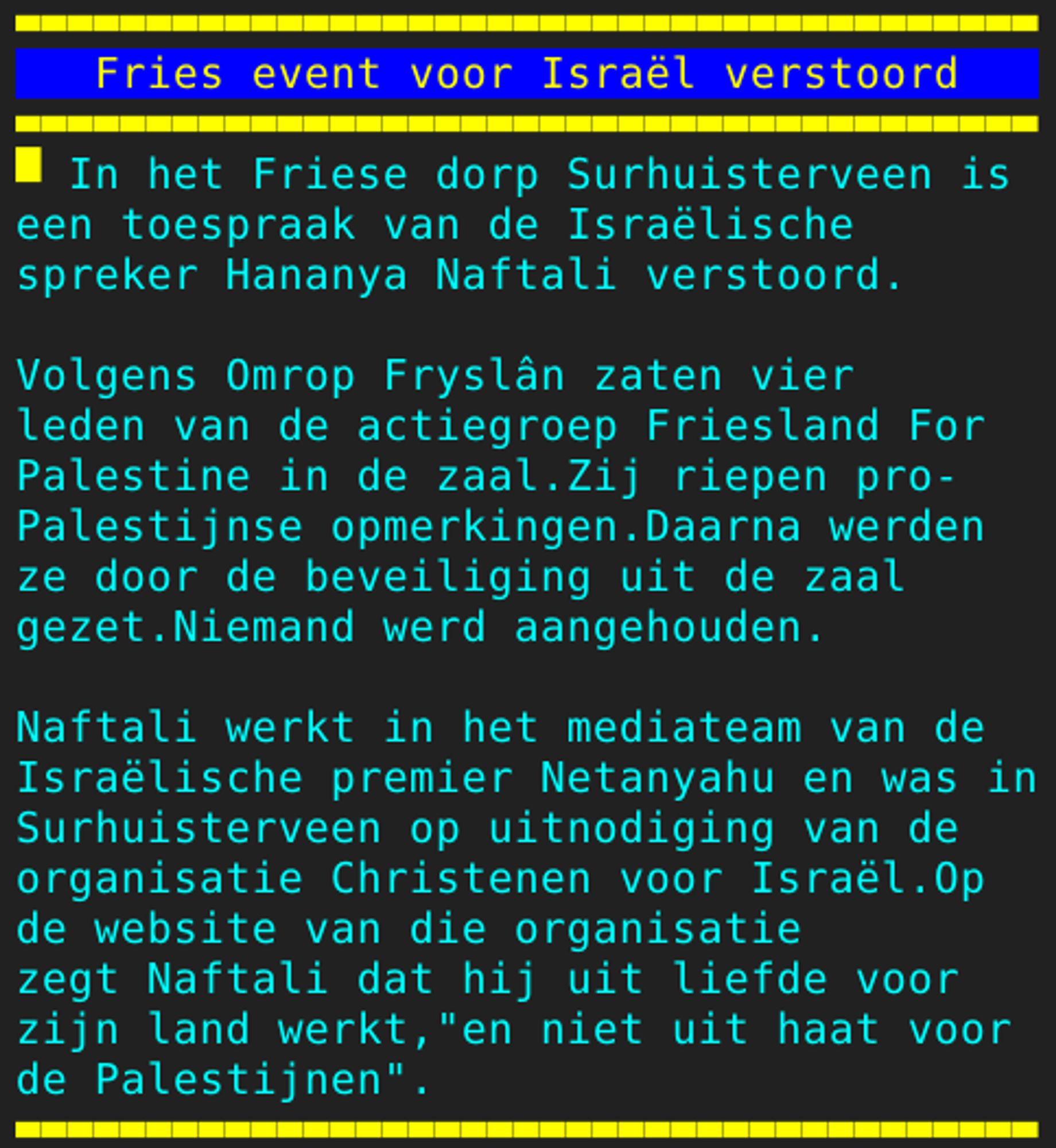 Pagina 109 - Titel: Fries event voor Israël verstoord - Inhoud: In het Friese dorp Surhuisterveen is
een toespraak van de Israëlische
spreker Hananya Naftali verstoord.

Volgens Omrop Fryslân zaten vier
leden van de actiegroep Friesland For
Palestine in de zaal.Zij riepen pro-
Palestijnse opmerkingen.Daarna werden
ze door de beveiliging uit de zaal
gezet.Niemand werd aangehouden.

Naftali werkt in het mediateam van de
Israëlische premier Netanyahu en was in
Surhuisterveen op uitnodiging van de
organisatie Christenen voor Israël.Op
de website van die organisatie
zegt Naftali dat hij uit liefde voor
zijn land werkt,"en niet uit haat voor
de Palestijnen".