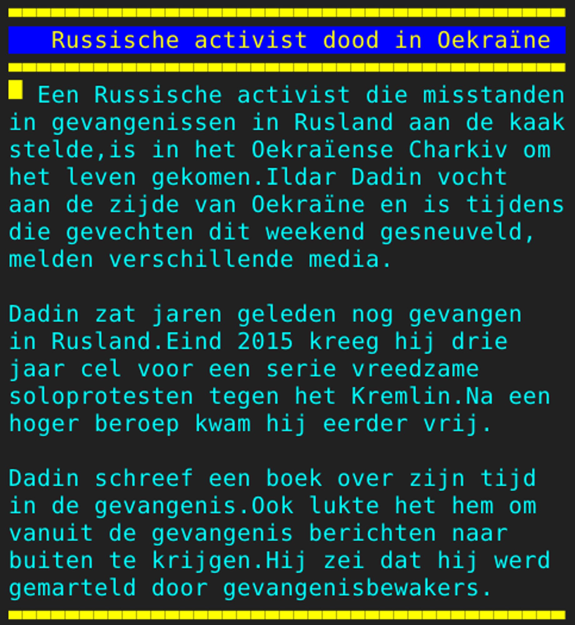 Pagina 127 - Titel: Russische activist dood in Oekraïne - Inhoud: Een Russische activist die misstanden
in gevangenissen in Rusland aan de kaak
stelde,is in het Oekraïense Charkiv om
het leven gekomen.Ildar Dadin vocht
aan de zijde van Oekraïne en is tijdens
die gevechten dit weekend gesneuveld,
melden verschillende media.

Dadin zat jaren geleden nog gevangen
in Rusland.Eind 2015 kreeg hij drie
jaar cel voor een serie vreedzame
soloprotesten tegen het Kremlin.Na een
hoger beroep kwam hij eerder vrij.

Dadin schreef een boek over zijn tijd
in de gevangenis.Ook lukte het hem om
vanuit de gevangenis berichten naar
buiten te krijgen.Hij zei dat hij werd
gemarteld door gevangenisbewakers.