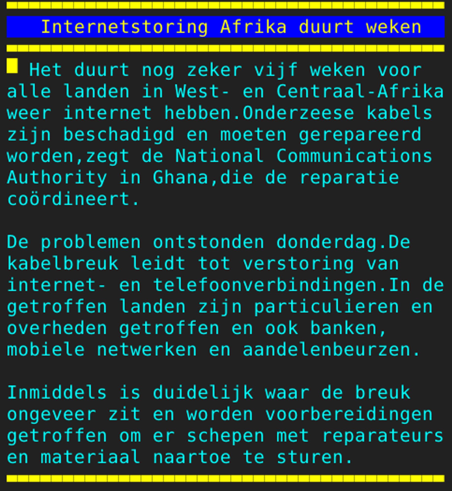 Pagina 126 - Titel: Internetstoring Afrika duurt weken - Inhoud: Het duurt nog zeker vijf weken voor
alle landen in West- en Centraal-Afrika
weer internet hebben.Onderzeese kabels
zijn beschadigd en moeten gerepareerd
worden,zegt de National Communications
Authority in Ghana,die de reparatie
coördineert.

De problemen ontstonden donderdag.De
kabelbreuk leidt tot verstoring van
internet- en telefoonverbindingen.In de
getroffen landen zijn particulieren en
overheden getroffen en ook banken,
mobiele netwerken en aandelenbeurzen.

Inmiddels is duidelijk waar de breuk
ongeveer zit en worden voorbereidingen
getroffen om er schepen met reparateurs
en materiaal naartoe te sturen.