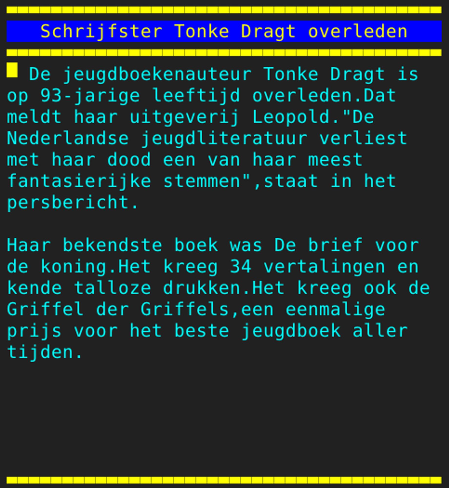 Pagina 109 - Titel: Schrijfster Tonke Dragt overleden - Inhoud: De jeugdboekenauteur Tonke Dragt is
op 93-jarige leeftijd overleden.Dat
meldt haar uitgeverij Leopold."De
Nederlandse jeugdliteratuur verliest
met haar dood een van haar meest
fantasierijke stemmen",staat in het
persbericht.

Haar bekendste boek was De brief voor
de koning.Het kreeg 34 vertalingen en
kende talloze drukken.Het kreeg ook de
Griffel der Griffels,een eenmalige
prijs voor het beste jeugdboek aller
tijden.




