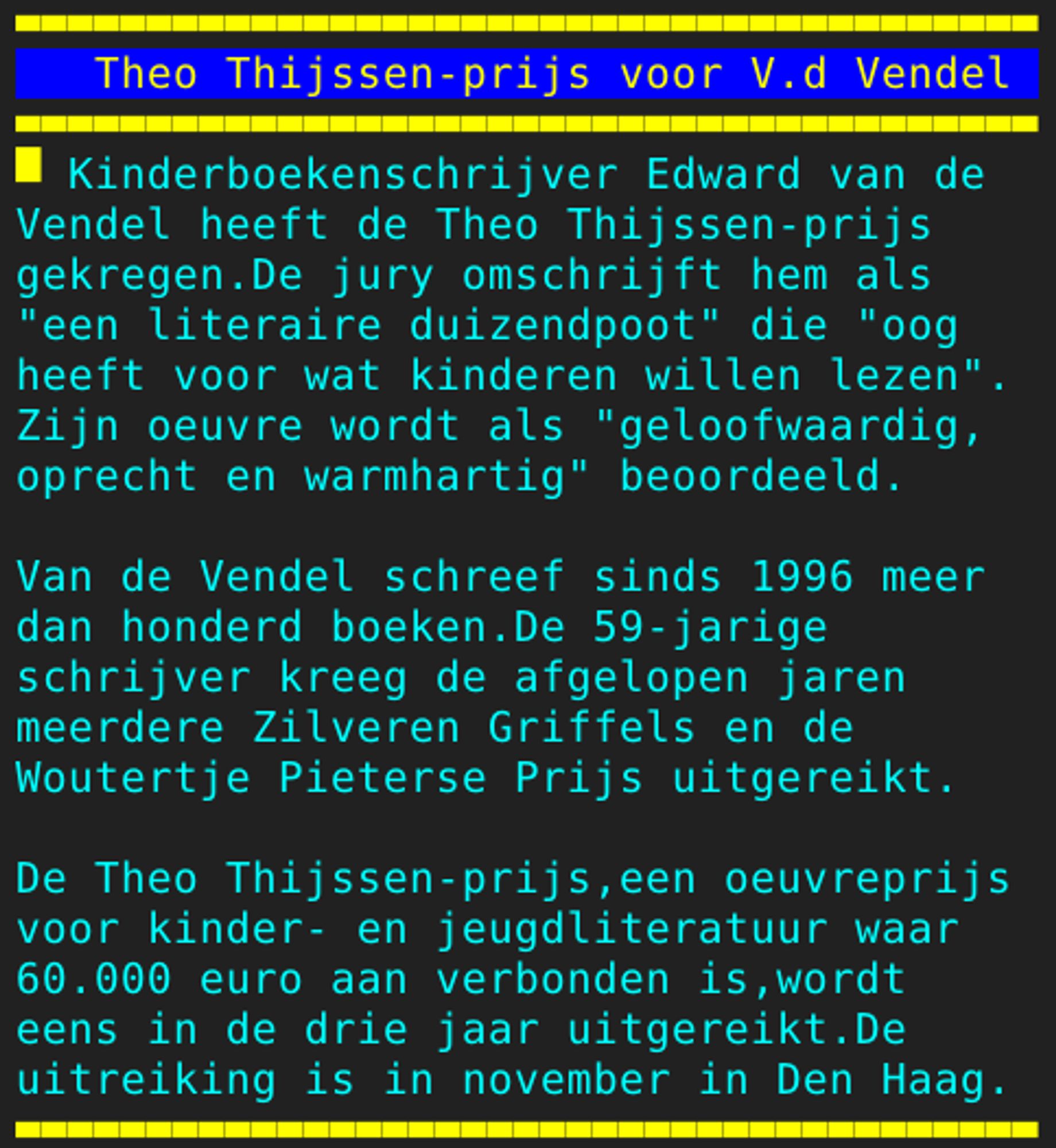 Pagina 113 - Titel: Theo Thijssen-prijs voor V.d Vendel - Inhoud: Kinderboekenschrijver Edward van de
Vendel heeft de Theo Thijssen-prijs
gekregen.De jury omschrijft hem als
"een literaire duizendpoot" die "oog
heeft voor wat kinderen willen lezen".
Zijn oeuvre wordt als "geloofwaardig,
oprecht en warmhartig" beoordeeld.

Van de Vendel schreef sinds 1996 meer
dan honderd boeken.De 59-jarige
schrijver kreeg de afgelopen jaren
meerdere Zilveren Griffels en de
Woutertje Pieterse Prijs uitgereikt.

De Theo Thijssen-prijs,een oeuvreprijs
voor kinder- en jeugdliteratuur waar
60.000 euro aan verbonden is,wordt
eens in de drie jaar uitgereikt.De
uitreiking is in november in Den Haag.