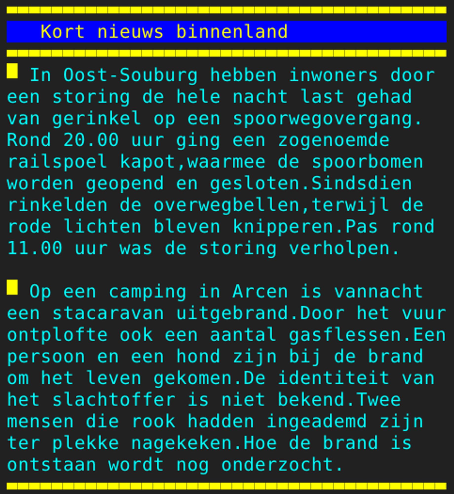 Pagina 121 - Titel: Kort nieuws binnenland - Inhoud: In Oost-Souburg hebben inwoners door
een storing de hele nacht last gehad
van gerinkel op een spoorwegovergang.
Rond 20.00 uur ging een zogenoemde
railspoel kapot,waarmee de spoorbomen
worden geopend en gesloten.Sindsdien
rinkelden de overwegbellen,terwijl de
rode lichten bleven knipperen.Pas rond
11.00 uur was de storing verholpen.

Op een camping in Arcen is vannacht
een stacaravan uitgebrand.Door het vuur
ontplofte ook een aantal gasflessen.Een
persoon en een hond zijn bij de brand
om het leven gekomen.De identiteit van
het slachtoffer is niet bekend.Twee
mensen die rook hadden ingeademd zijn
ter plekke nagekeken.Hoe de brand is
ontstaan wordt nog onderzocht.