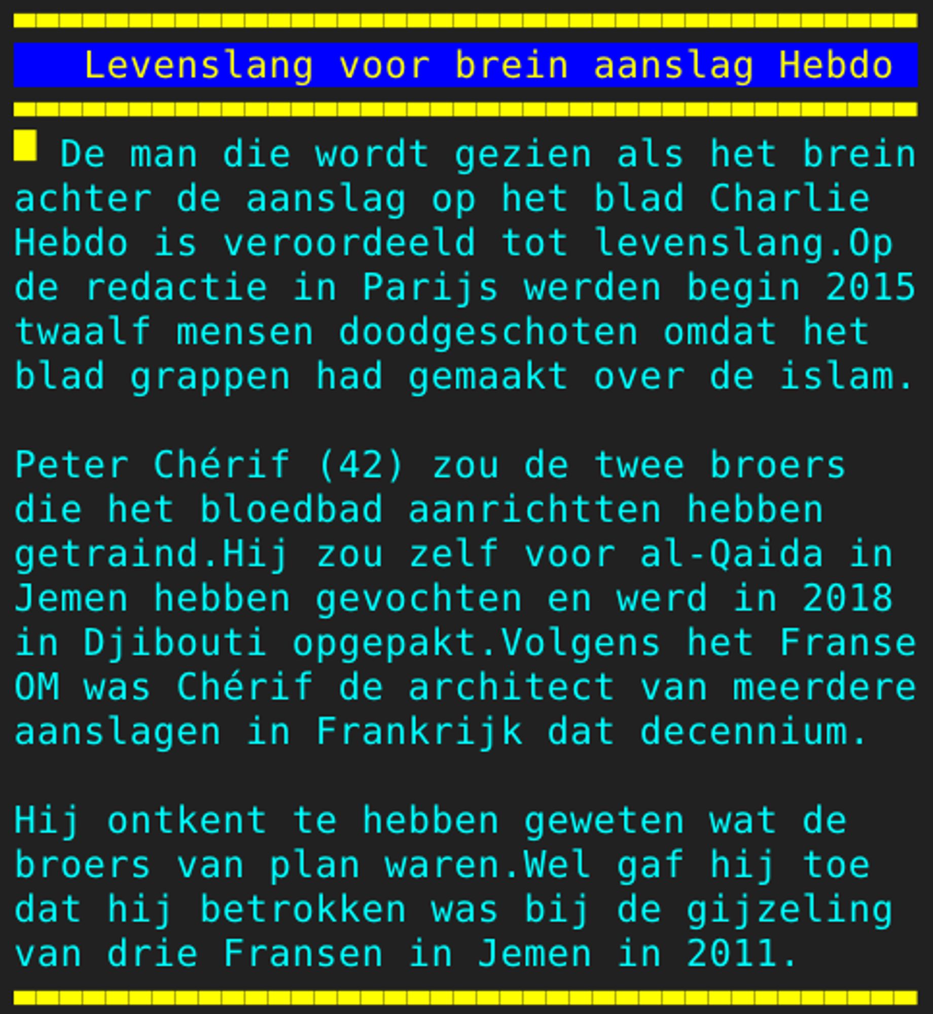 Pagina 131 - Titel: Levenslang voor brein aanslag Hebdo - Inhoud: De man die wordt gezien als het brein
achter de aanslag op het blad Charlie
Hebdo is veroordeeld tot levenslang.Op
de redactie in Parijs werden begin 2015
twaalf mensen doodgeschoten omdat het
blad grappen had gemaakt over de islam.

Peter Chérif (42) zou de twee broers
die het bloedbad aanrichtten hebben
getraind.Hij zou zelf voor al-Qaida in
Jemen hebben gevochten en werd in 2018
in Djibouti opgepakt.Volgens het Franse
OM was Chérif de architect van meerdere
aanslagen in Frankrijk dat decennium.

Hij ontkent te hebben geweten wat de
broers van plan waren.Wel gaf hij toe
dat hij betrokken was bij de gijzeling
van drie Fransen in Jemen in 2011.