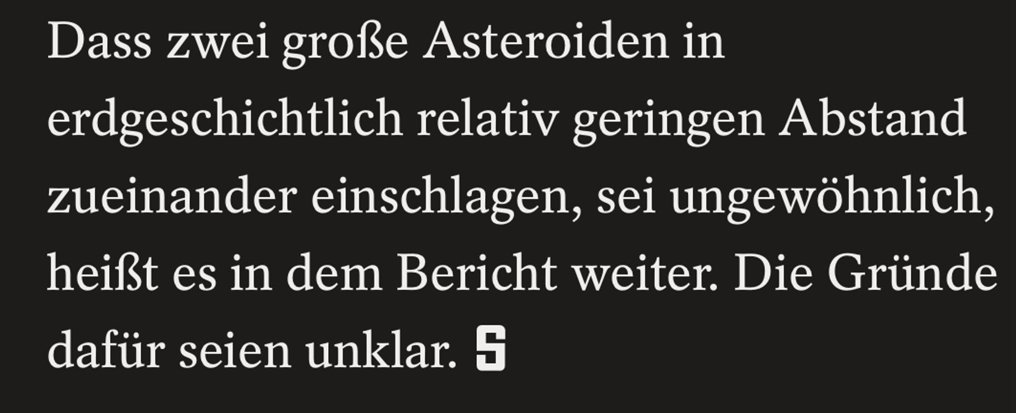 Letzter Absatz eines SPIEGEL Artikels: "Dass zwei große Asteroiden in erdgeschichtlich relativ geringen Abstand zueinander einschlagen, sei ungewöhnlich, heißt es in dem Bericht weiter. Die Gründe dafür seien unklar."