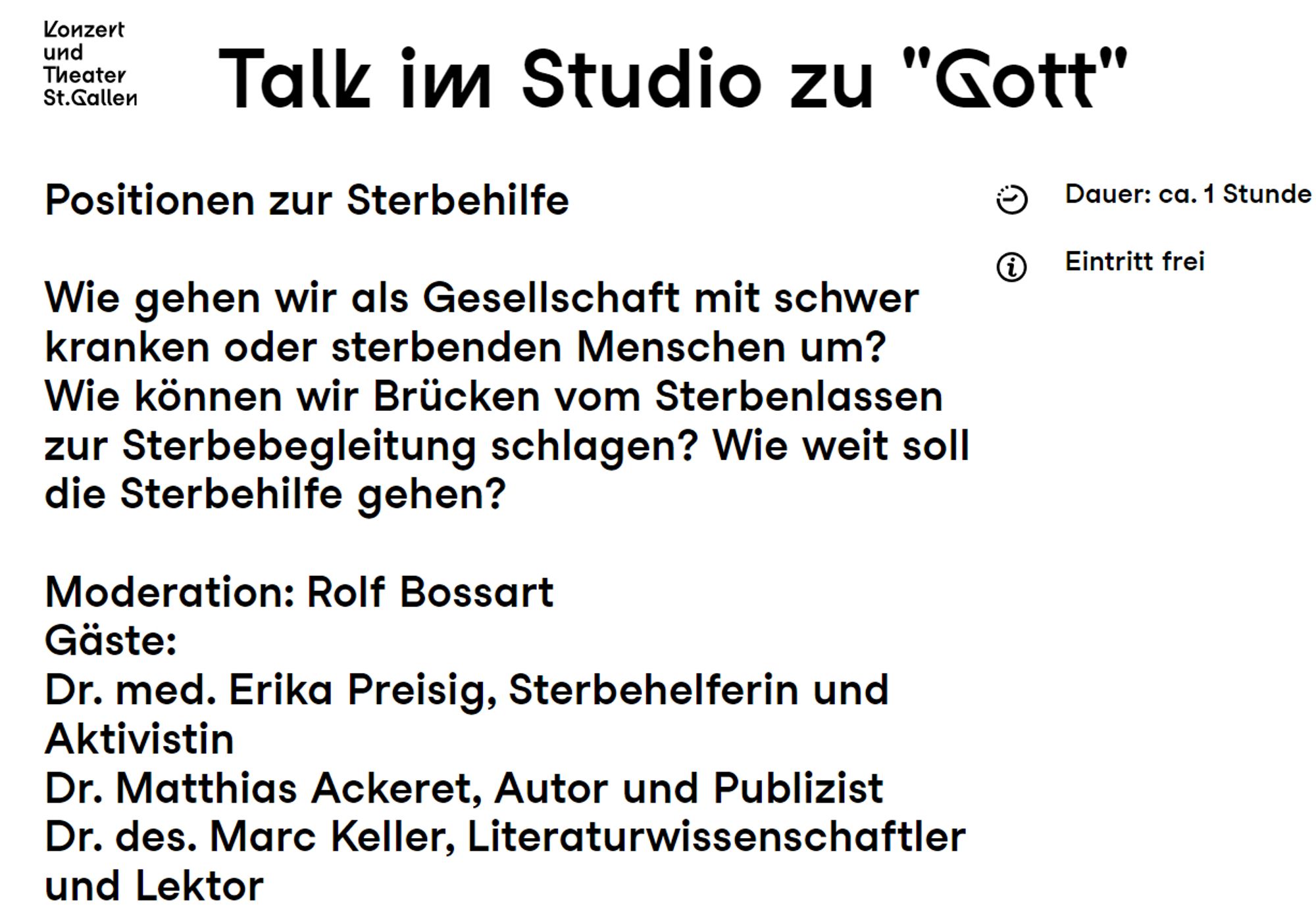 Konzert und Theater St.Gallen

Talk im Studio zu "Gott"

Positionen zur Sterbehilfe

Wie gehen wir als Gesellschaft mit schwer kranken oder sterbenden Menschen um? Wie können wir Brücken vom Sterbenlassen zur Sterbebegleitung schlagen? Wie weit soll die Sterbehilfe gehen?

 Moderation: Rolf Bossart
Gäste: Dr. med. Erika Preisig, Sterbehelferin und Aktivistin
Dr. Matthias Ackeret, Autor und Publizist
Dr. des. Marc Keller, Literaturwissenschaftler und Lektor

Dauer: ca. 1 Stunde
Eintritt frei