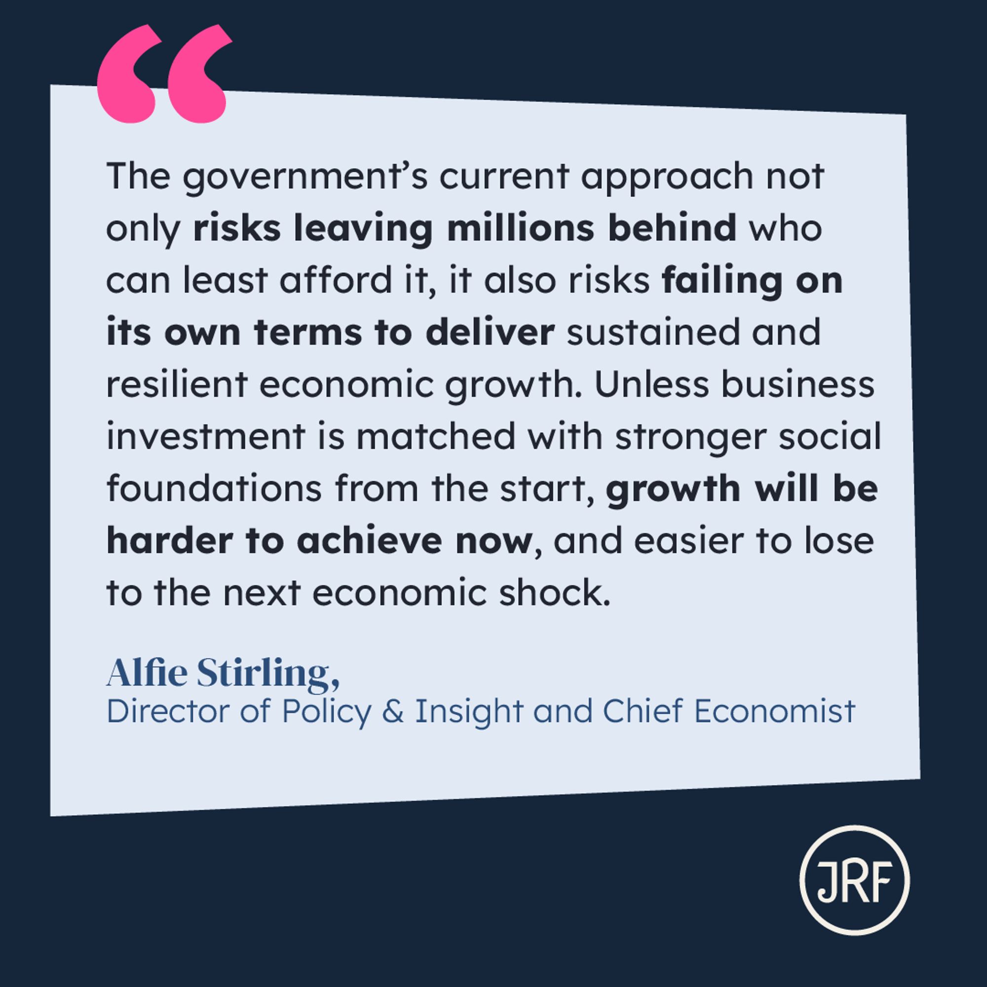 "The government's current approach not only risks leaving millions behind who can least afford it, it also risks failing on its own terms to deliver sustained and resilient economic growth. Unless business investment is matched with stronger social foundations from the start, growth will be harder to achieve now, and easier to lose to the next economic shock." Alfie Stirling, Director of Policy and Insight, and Chief Economist.