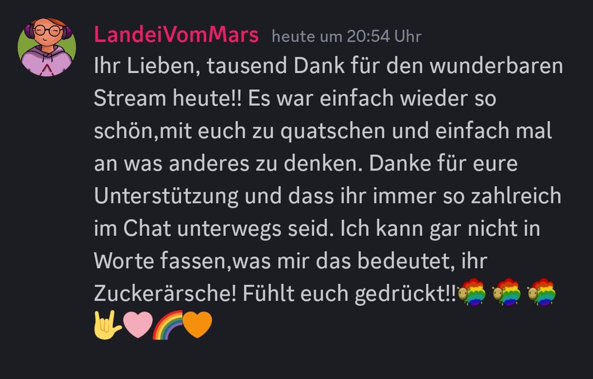 Ihr Lieben, tausend Dank für den wunderbaren Stream heute!! Es war einfach wieder so schön,mit euch zu quatschen und einfach mal an was anderes zu denken. Danke für eure Unterstützung und dass ihr immer so zahlreich im Chat unterwegs seid. Ich kann gar nicht in Worte fassen,was mir das bedeutet, ihr Zuckerärsche! Fühlt euch gedrückt!